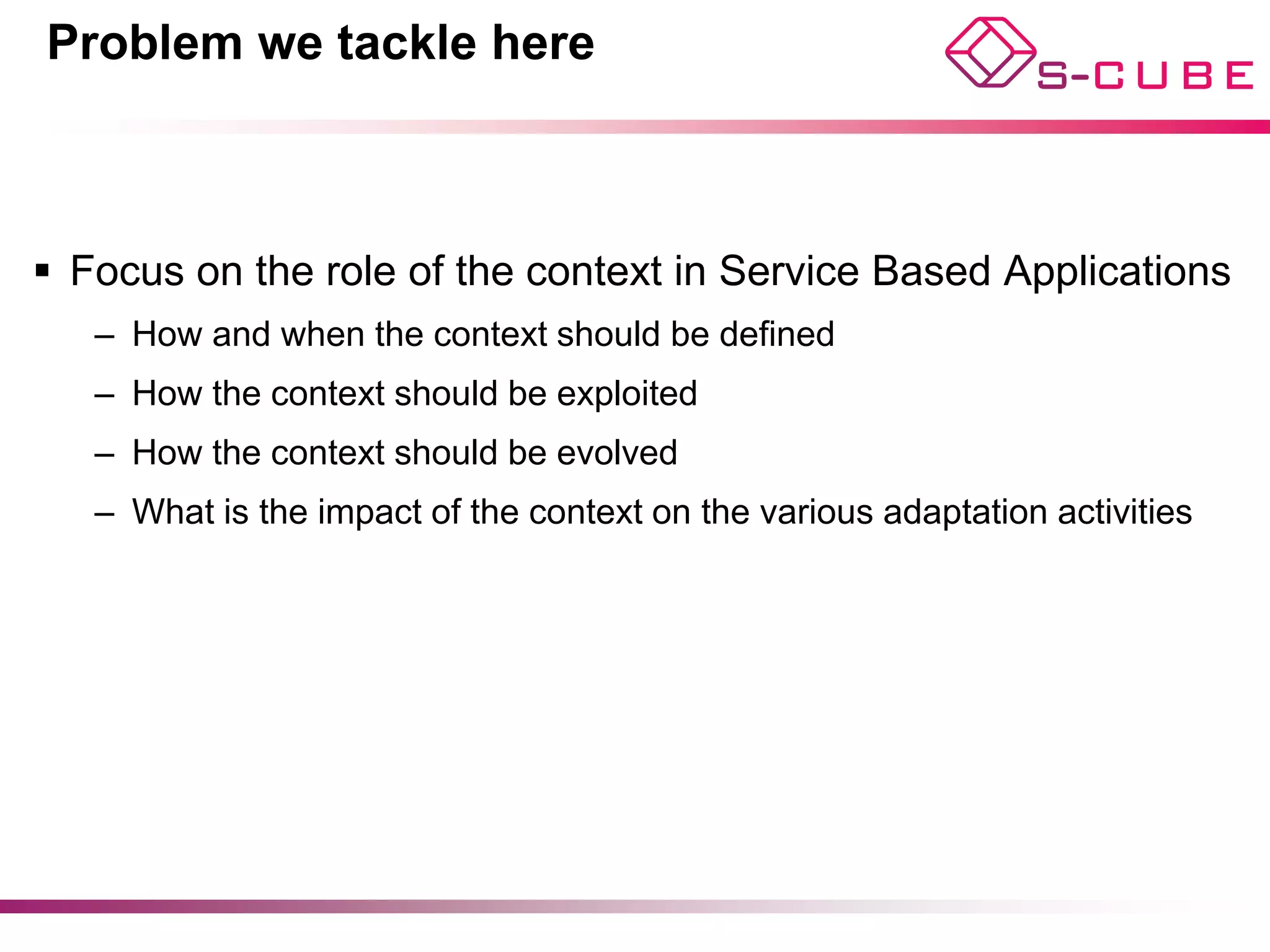 Problem we tackle here



§  Focus on the role of the context in Service Based Applications
   –  How and when the context should be defined
   –  How the context should be exploited
   –  How the context should be evolved
   –  What is the impact of the context on the various adaptation activities
 