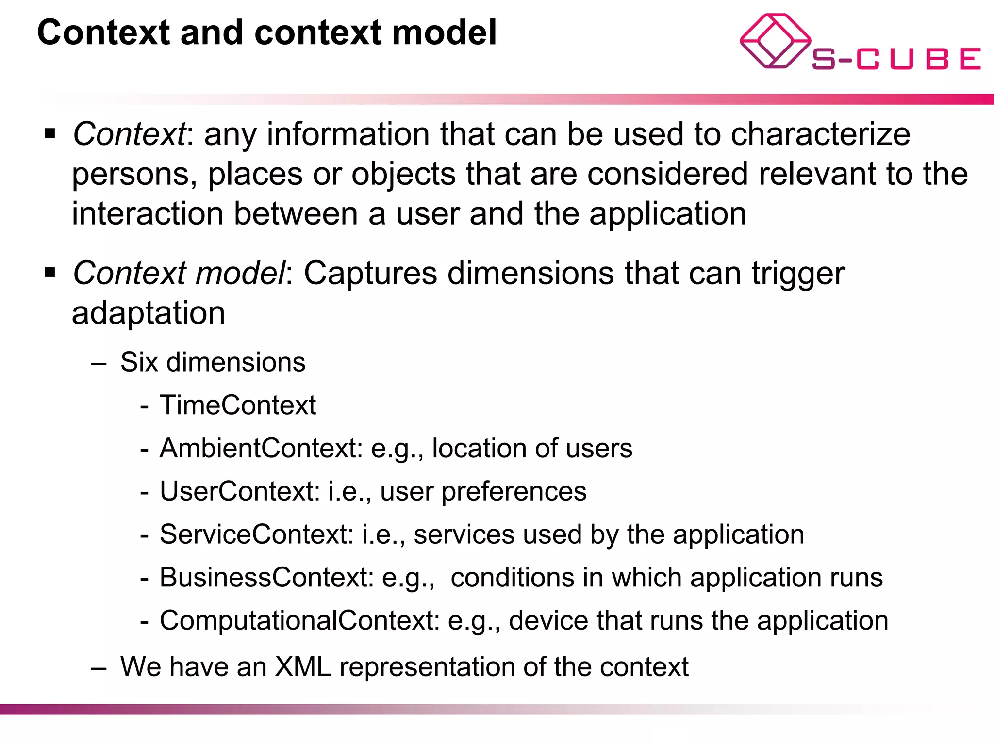 Context and context model

§  Context: any information that can be used to characterize
    persons, places or objects that are considered relevant to the
    interaction between a user and the application
§  Context model: Captures dimensions that can trigger
    adaptation
   –  Six dimensions
      -  TimeContext
      -  AmbientContext: e.g., location of users
      -  UserContext: i.e., user preferences
      -  ServiceContext: i.e., services used by the application
      -  BusinessContext: e.g., conditions in which application runs
      -  ComputationalContext: e.g., device that runs the application
   –  We have an XML representation of the context
 