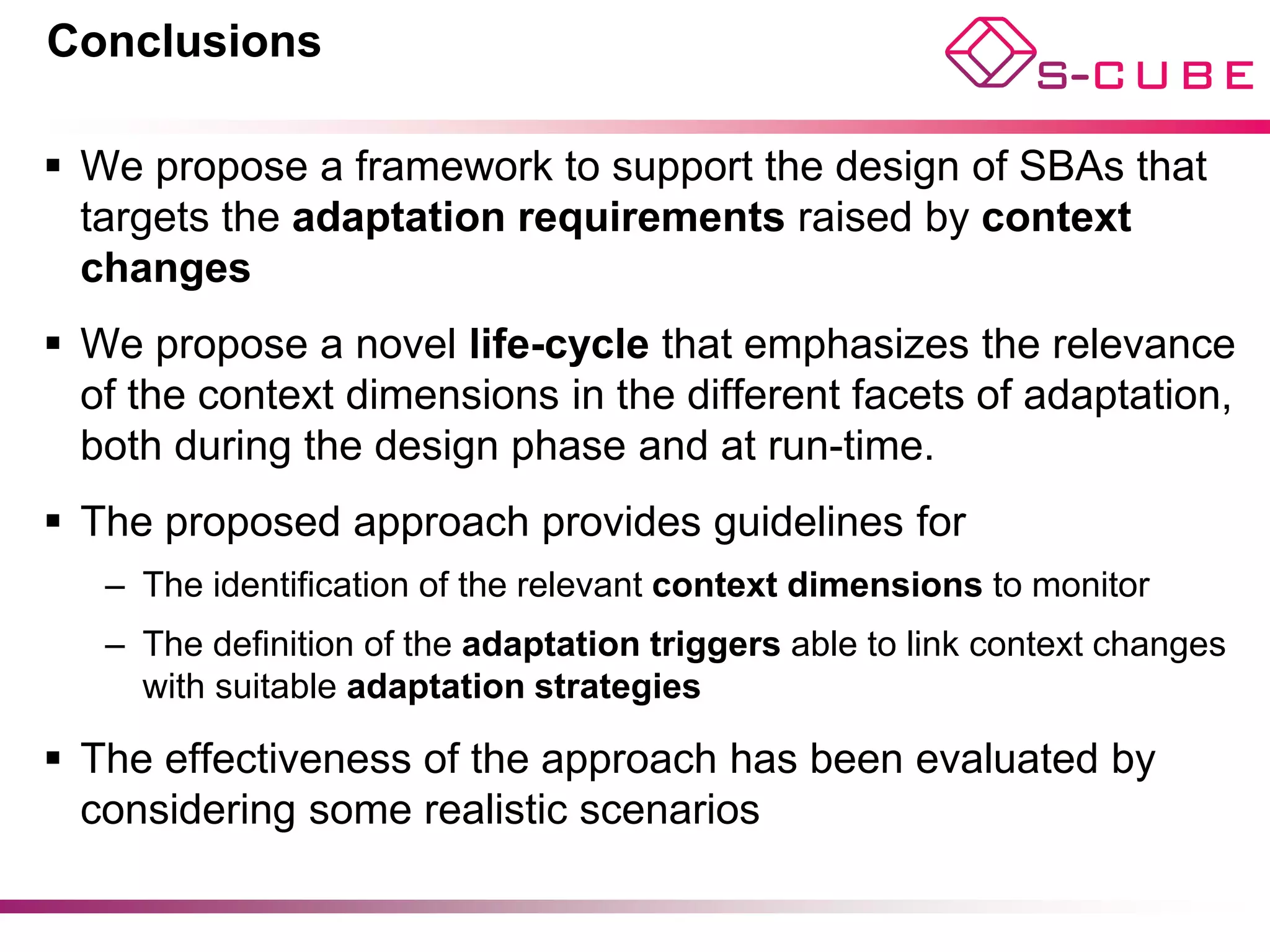 Conclusions

§  We propose a framework to support the design of SBAs that
    targets the adaptation requirements raised by context
    changes
§  We propose a novel life-cycle that emphasizes the relevance
    of the context dimensions in the different facets of adaptation,
    both during the design phase and at run-time.
§  The proposed approach provides guidelines for
   –  The identification of the relevant context dimensions to monitor
   –  The definition of the adaptation triggers able to link context changes
      with suitable adaptation strategies

§  The effectiveness of the approach has been evaluated by
    considering some realistic scenarios
 