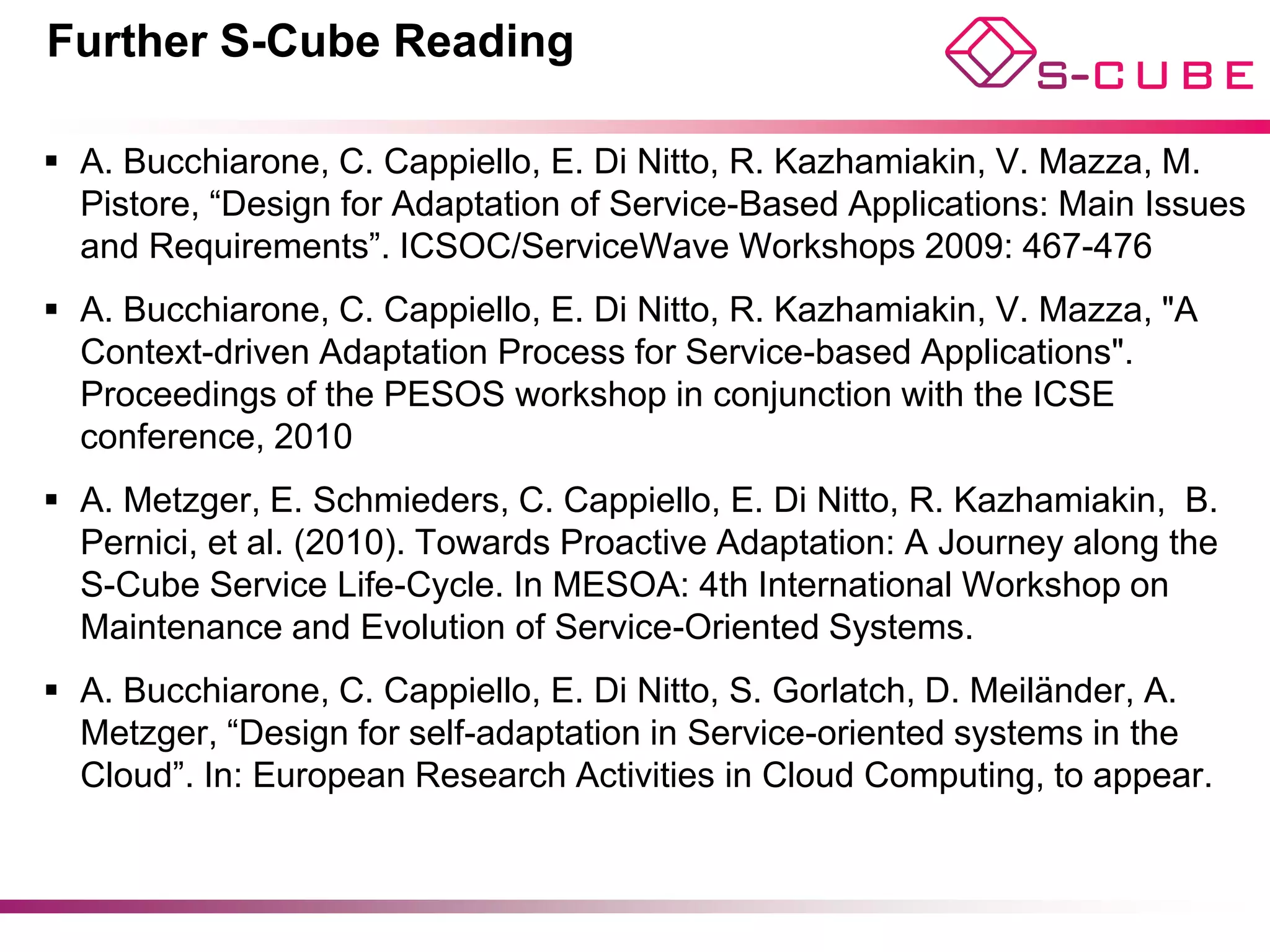 Further S-Cube Reading

§  A. Bucchiarone, C. Cappiello, E. Di Nitto, R. Kazhamiakin, V. Mazza, M.
    Pistore, “Design for Adaptation of Service-Based Applications: Main Issues
    and Requirements”. ICSOC/ServiceWave Workshops 2009: 467-476
§  A. Bucchiarone, C. Cappiello, E. Di Nitto, R. Kazhamiakin, V. Mazza, "A
    Context-driven Adaptation Process for Service-based Applications".
    Proceedings of the PESOS workshop in conjunction with the ICSE
    conference, 2010
§  A. Metzger, E. Schmieders, C. Cappiello, E. Di Nitto, R. Kazhamiakin, B.
    Pernici, et al. (2010). Towards Proactive Adaptation: A Journey along the
    S-Cube Service Life-Cycle. In MESOA: 4th International Workshop on
    Maintenance and Evolution of Service-Oriented Systems.
§  A. Bucchiarone, C. Cappiello, E. Di Nitto, S. Gorlatch, D. Meiländer, A.
    Metzger, “Design for self-adaptation in Service-oriented systems in the
    Cloud”. In: European Research Activities in Cloud Computing, to appear.



                                                        © Di Nitto, Cappiello, Bucchiarone
 