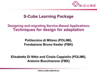 S-Cube Learning Package

Designing and migrating Service-Based Applications:
   Techniques for design for adaptation

          Politecnico di Milano (POLIMI),
          Fondazione Bruno Kesler (FBK)


 Elisabetta Di Nitto and Cinzia Cappiello (POLIMI),
            Antonio Bucchiarone (FBK)

                  www.s-cube-network.eu
 
