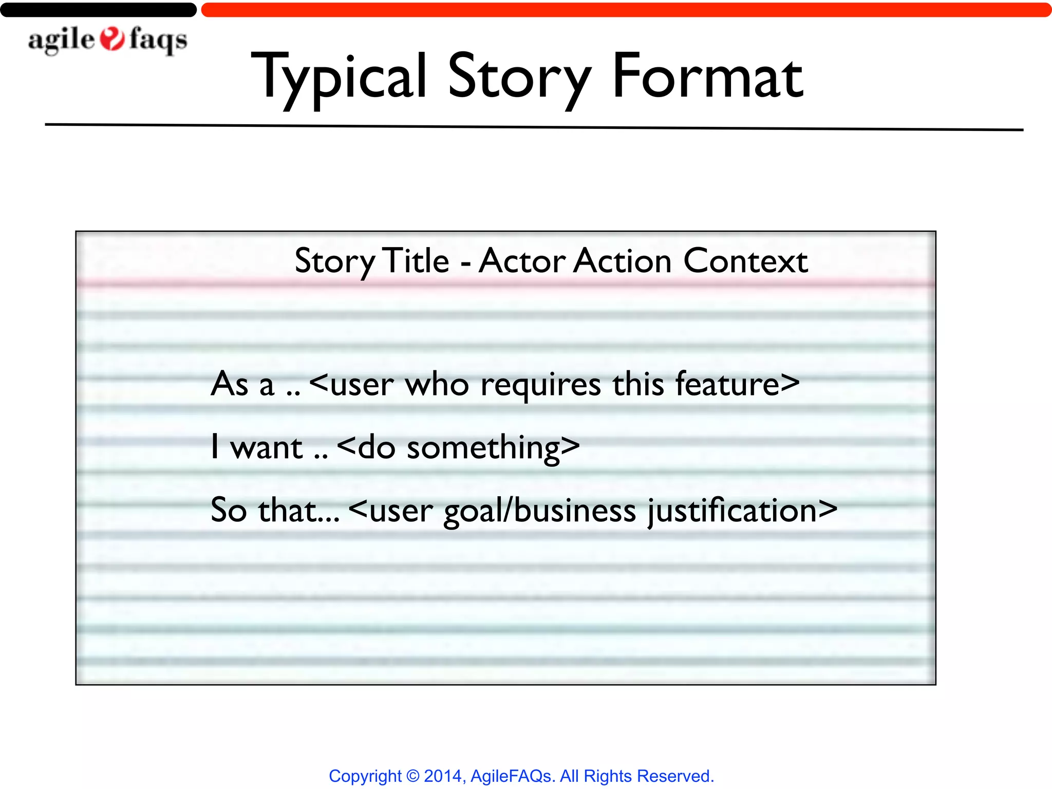 Typical Story Format 
Story Title - Actor Action Context 
As a .. <user who requires this feature> 
I want .. <do something> 
So that... <user goal/business justification> 
Copyright © 2014, AgileFAQs. All Rights Reserved. 
 