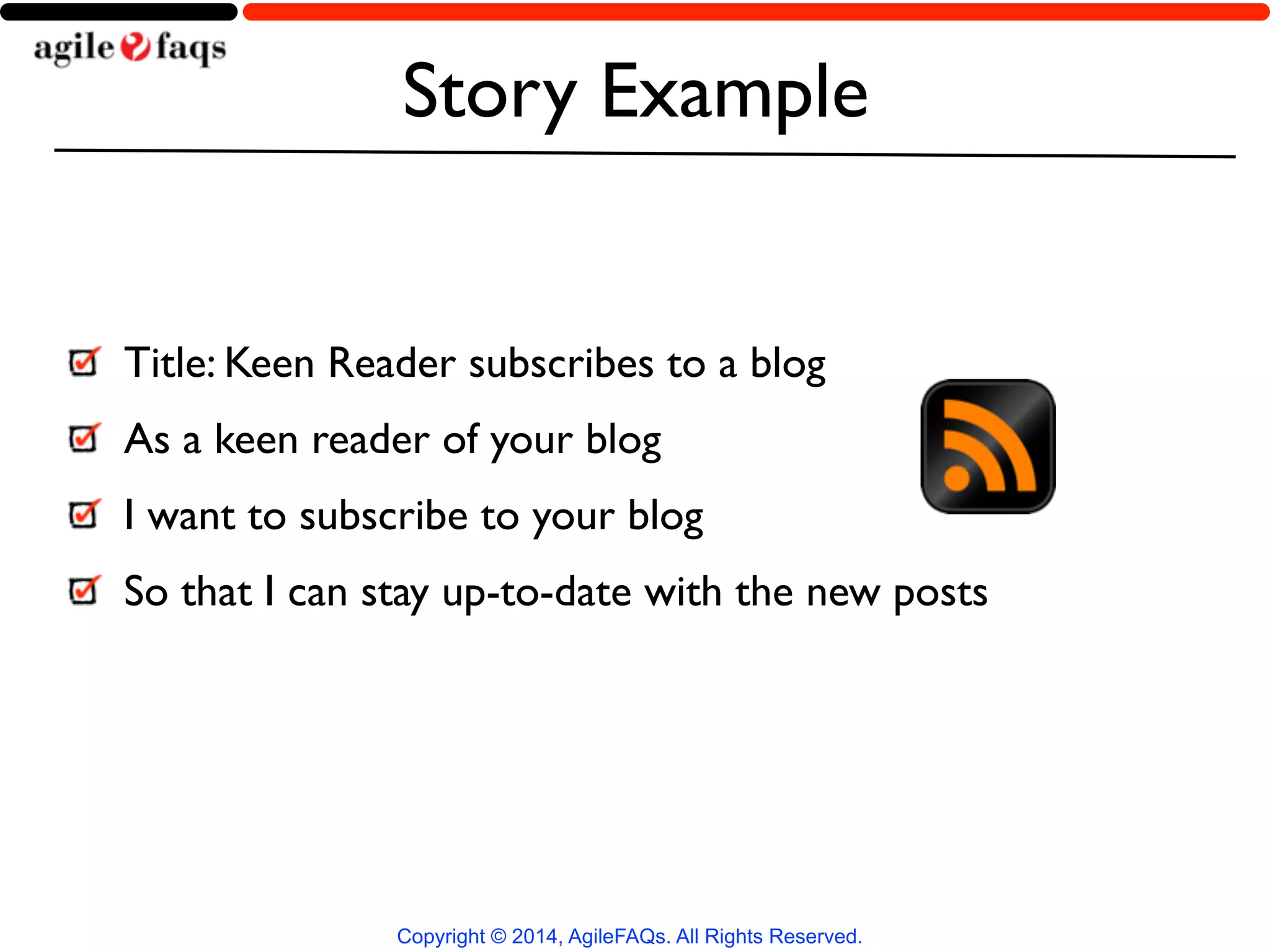 Story Example 
Title: Keen Reader subscribes to a blog 
As a keen reader of your blog 
I want to subscribe to your blog 
So that I can stay up-to-date with the new posts 
Copyright © 2014, AgileFAQs. All Rights Reserved. 
 