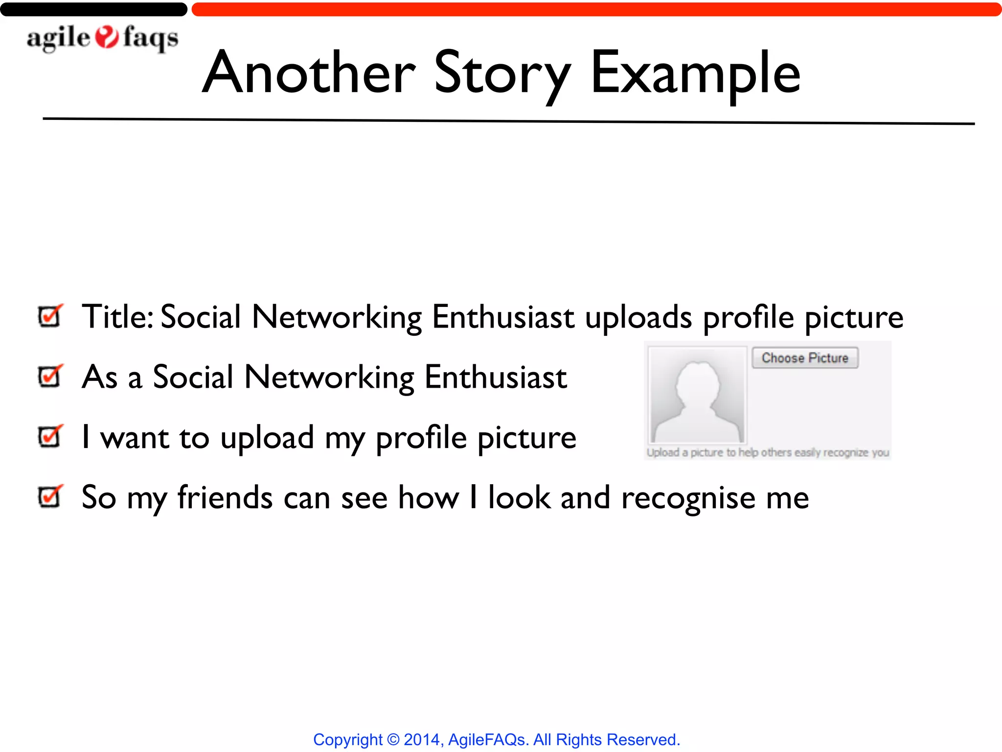 Another Story Example 
Copyright © 2014, AgileFAQs. All Rights Reserved. 
! 
Title: Social Networking Enthusiast uploads profile picture 
As a Social Networking Enthusiast 
I want to upload my profile picture 
So my friends can see how I look and recognise me 
 