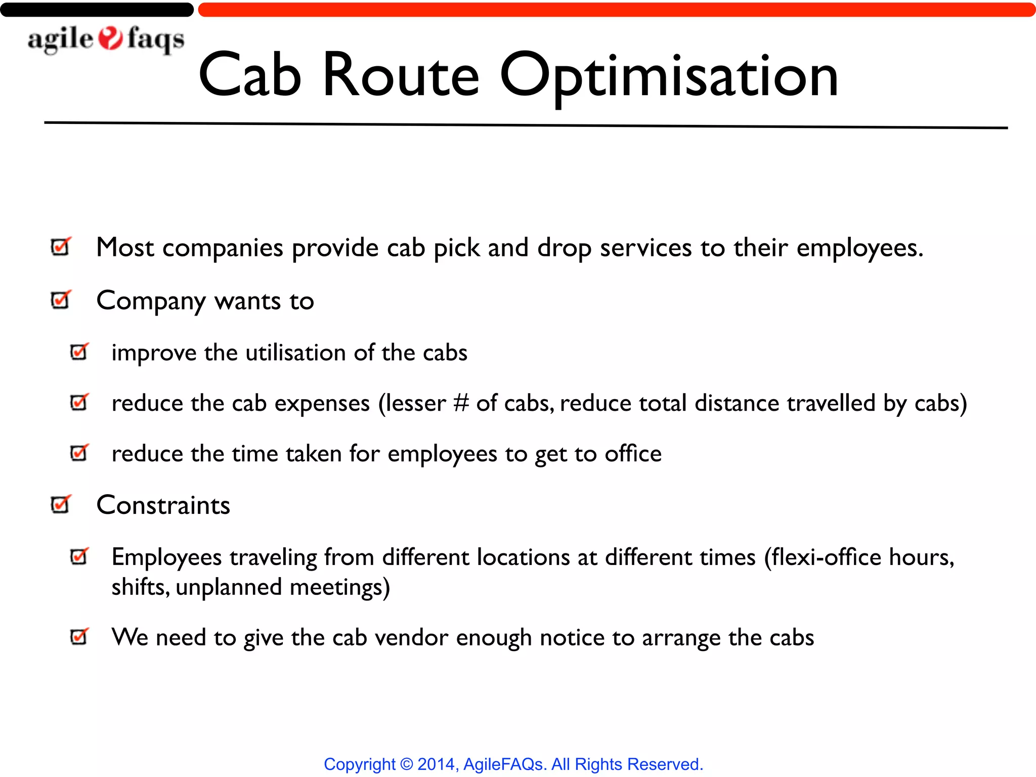 Cab Route Optimisation 
Most companies provide cab pick and drop services to their employees. 
Company wants to 
improve the utilisation of the cabs 
reduce the cab expenses (lesser # of cabs, reduce total distance travelled by cabs) 
reduce the time taken for employees to get to office 
Constraints 
Employees traveling from different locations at different times (flexi-office hours, 
shifts, unplanned meetings) 
We need to give the cab vendor enough notice to arrange the cabs 
Copyright © 2014, AgileFAQs. All Rights Reserved. 
 