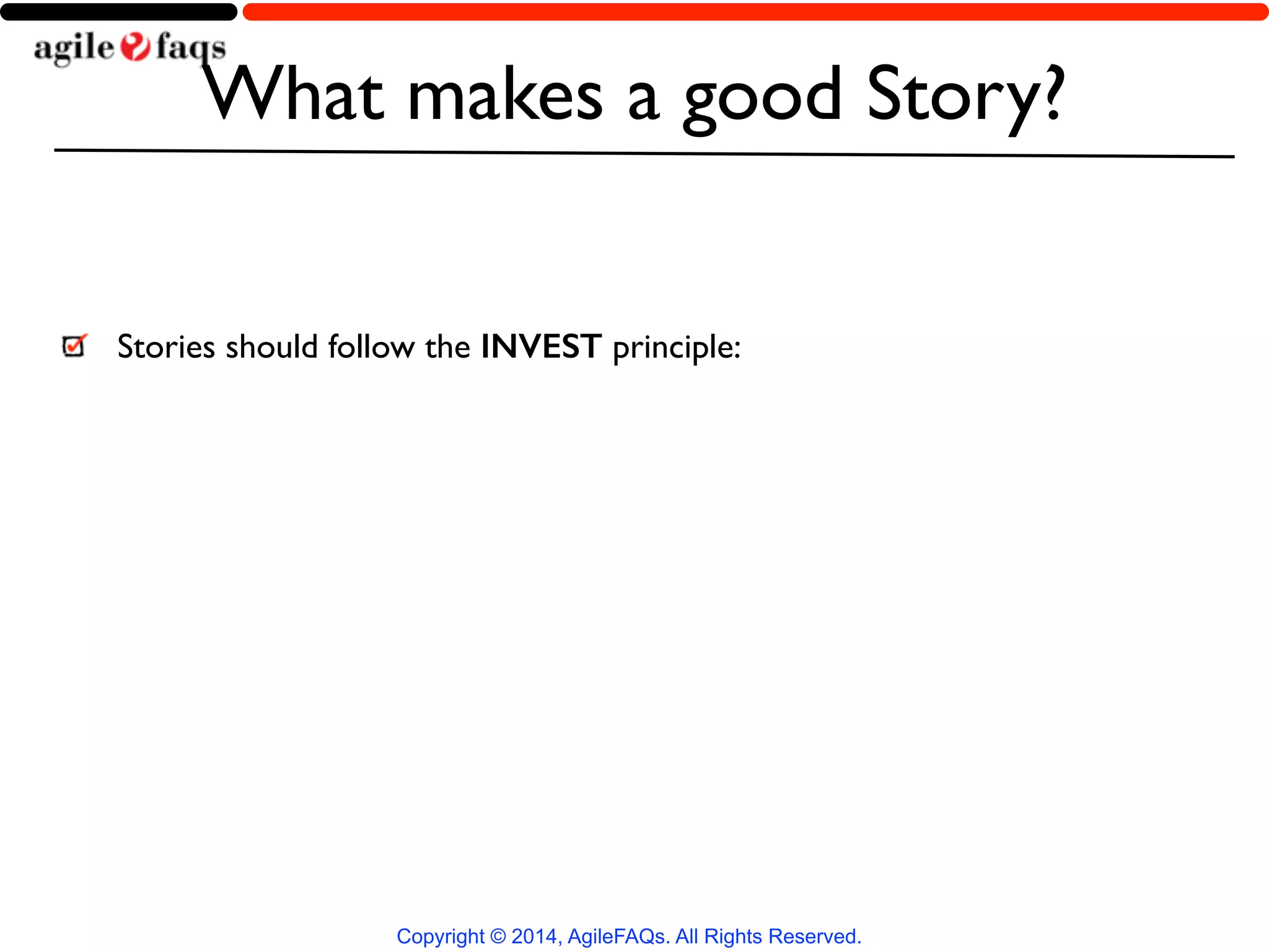 What makes a good Story? 
Stories should follow the INVEST principle: 
Copyright © 2014, AgileFAQs. All Rights Reserved. 
 