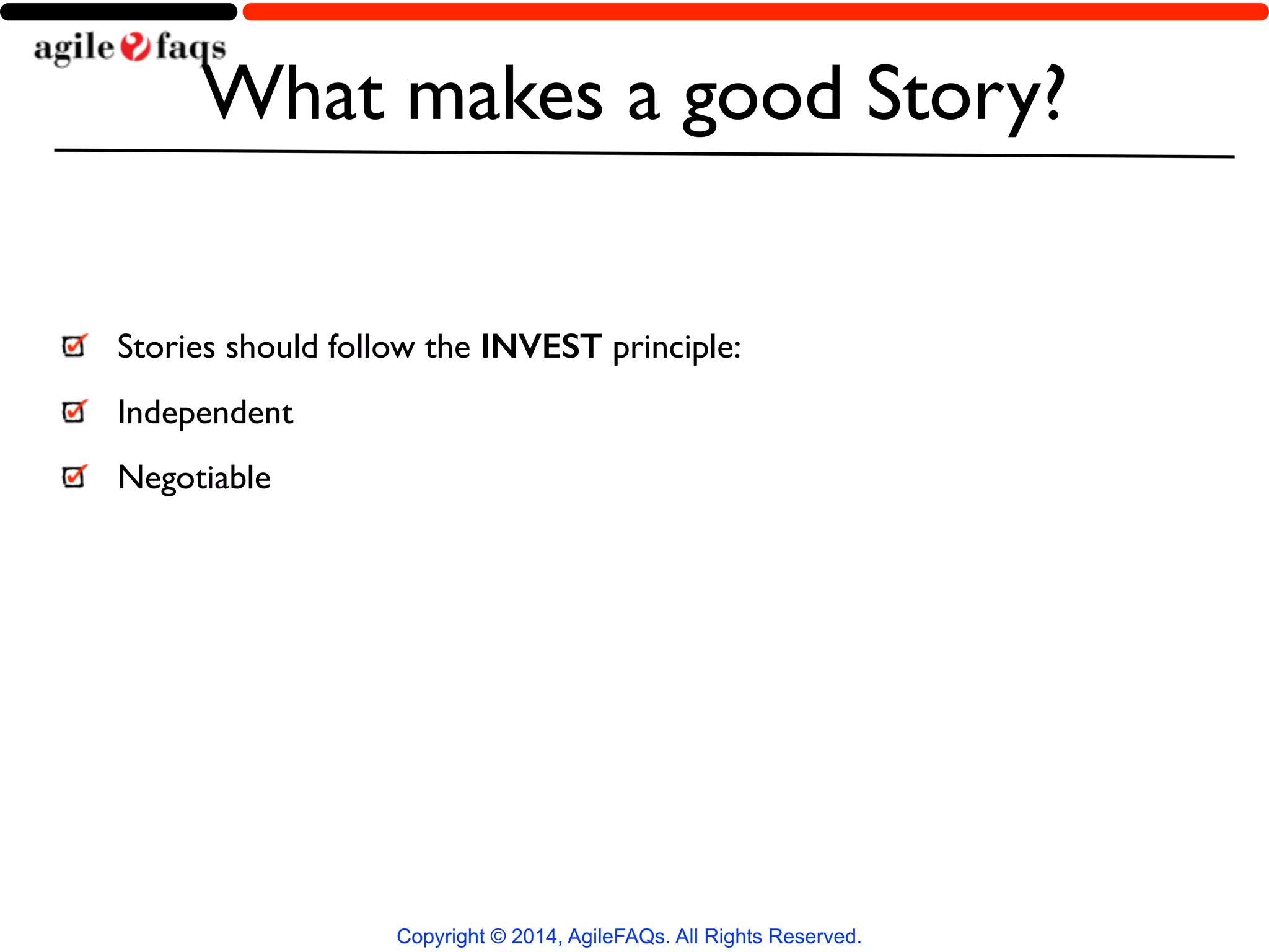 What makes a good Story? 
Stories should follow the INVEST principle: 
Independent 
Negotiable 
Copyright © 2014, AgileFAQs. All Rights Reserved. 
 