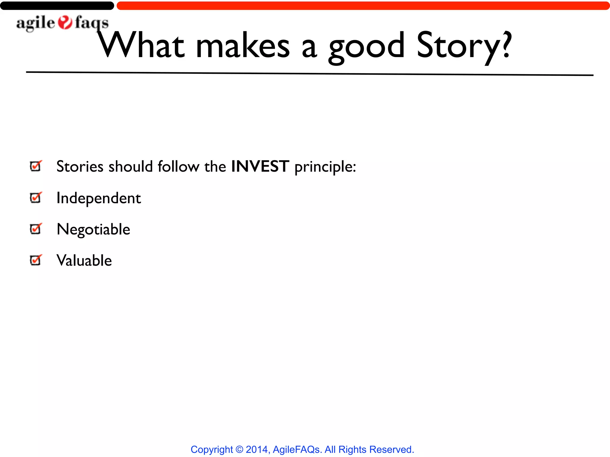 What makes a good Story? 
Stories should follow the INVEST principle: 
Independent 
Negotiable 
Valuable 
Copyright © 2014, AgileFAQs. All Rights Reserved. 
 