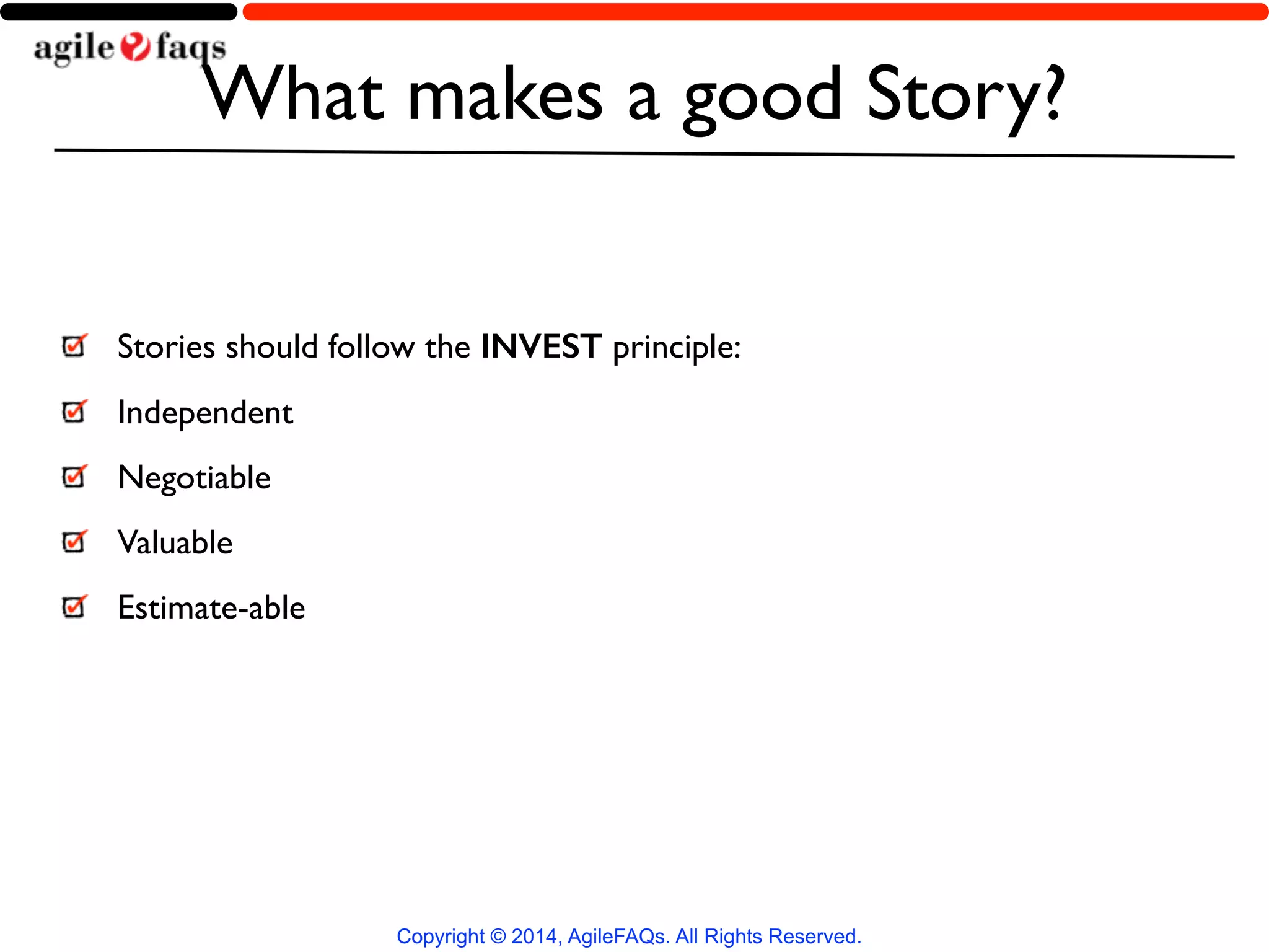What makes a good Story? 
Stories should follow the INVEST principle: 
Independent 
Negotiable 
Valuable 
Estimate-able 
Copyright © 2014, AgileFAQs. All Rights Reserved. 
 