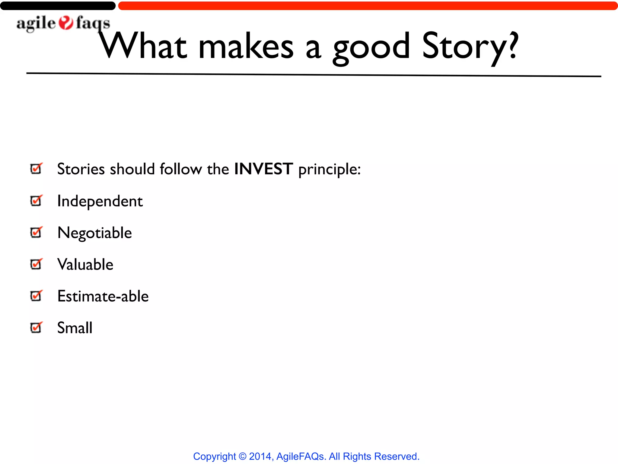 What makes a good Story? 
Stories should follow the INVEST principle: 
Independent 
Negotiable 
Valuable 
Estimate-able 
Small 
Copyright © 2014, AgileFAQs. All Rights Reserved. 
 