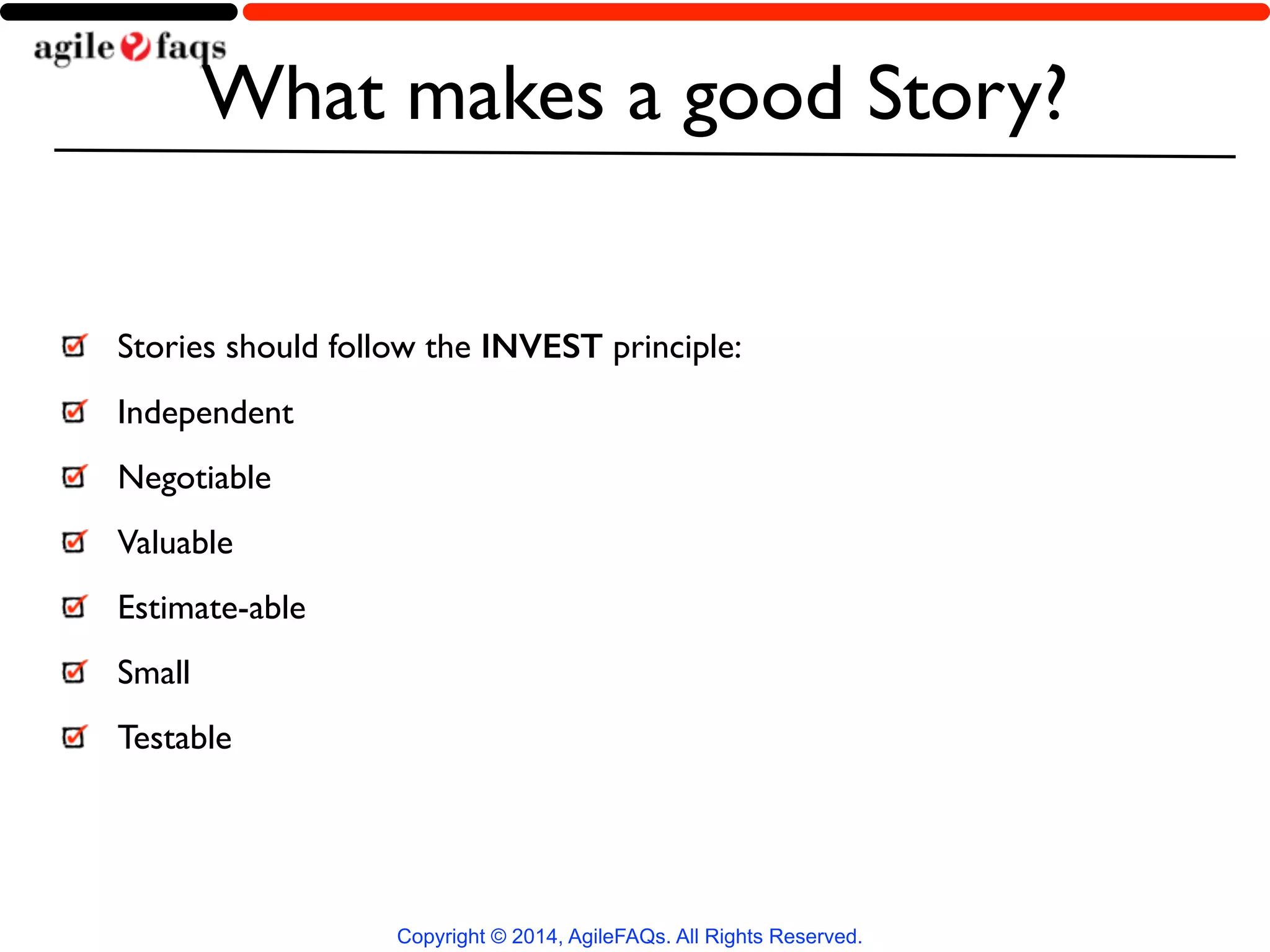 What makes a good Story? 
Stories should follow the INVEST principle: 
Independent 
Negotiable 
Valuable 
Estimate-able 
Small 
Testable 
Copyright © 2014, AgileFAQs. All Rights Reserved. 
 