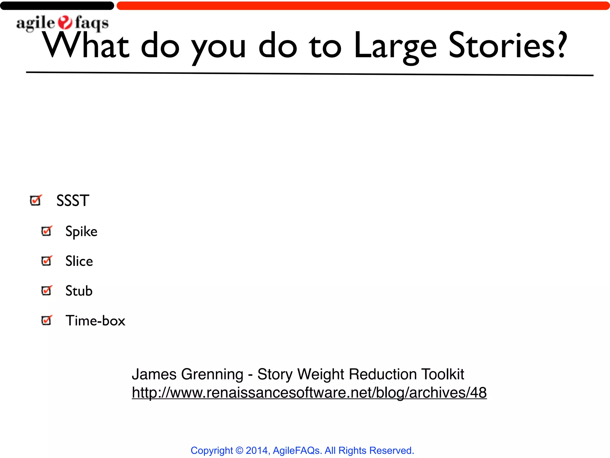 What do you do to Large Stories? 
Copyright © 2014, AgileFAQs. All Rights Reserved. 
SSST 
Spike 
Slice 
Stub 
Time-box 
James Grenning - Story Weight Reduction Toolkit! 
http://www.renaissancesoftware.net/blog/archives/48 
 