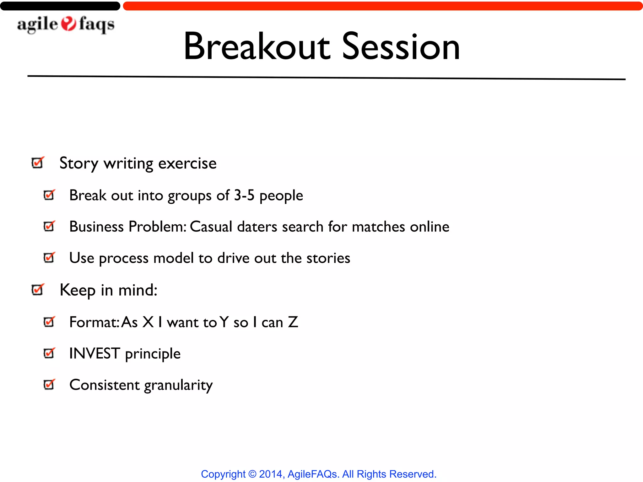 Breakout Session 
Story writing exercise 
Break out into groups of 3-5 people 
Business Problem: Casual daters search for matches online 
Use process model to drive out the stories 
Keep in mind: 
Format: As X I want to Y so I can Z 
INVEST principle 
Consistent granularity 
Copyright © 2014, AgileFAQs. All Rights Reserved. 
 