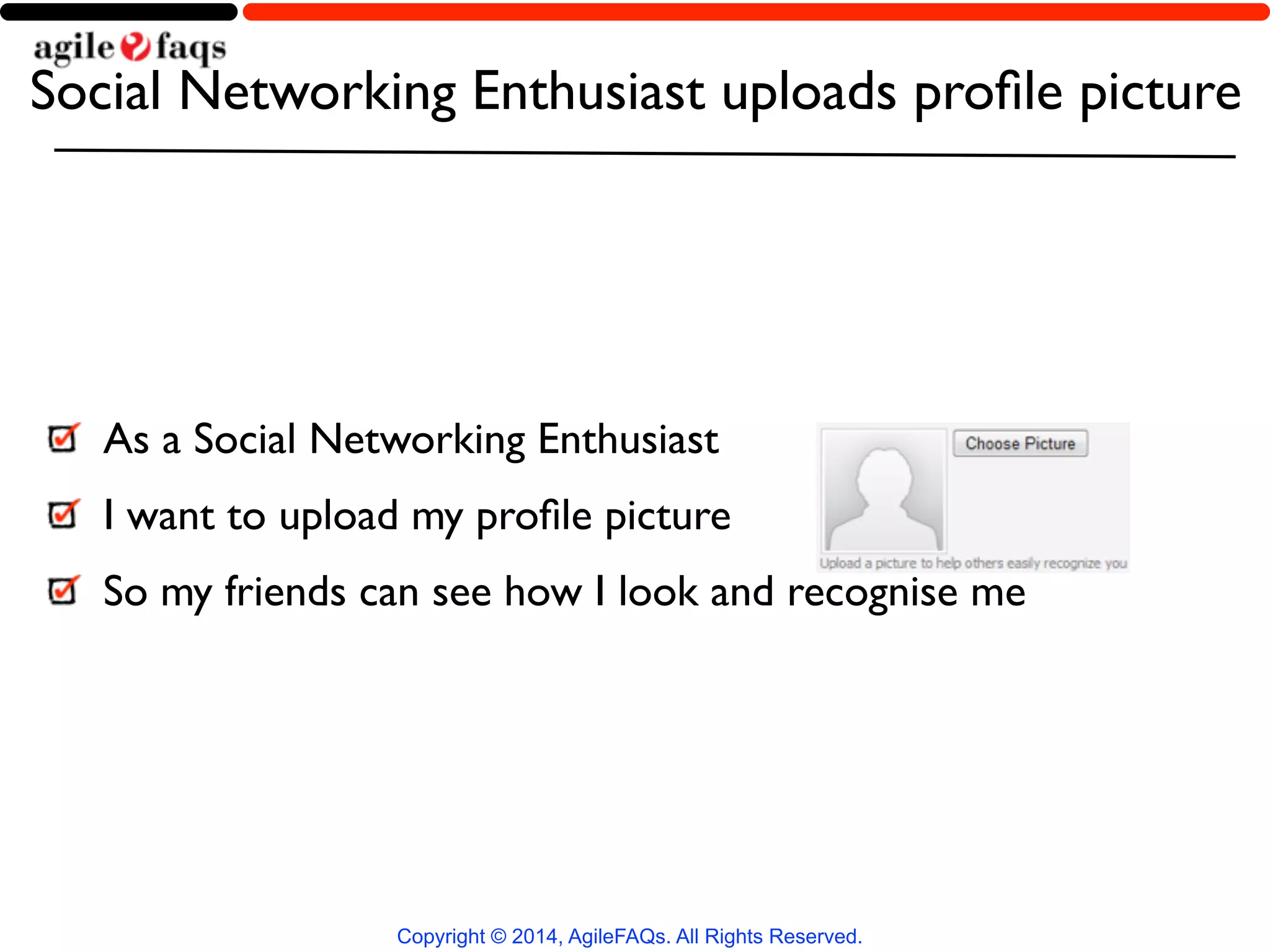 Social Networking Enthusiast uploads profile picture 
Copyright © 2014, AgileFAQs. All Rights Reserved. 
! 
As a Social Networking Enthusiast 
I want to upload my profile picture 
So my friends can see how I look and recognise me 
 