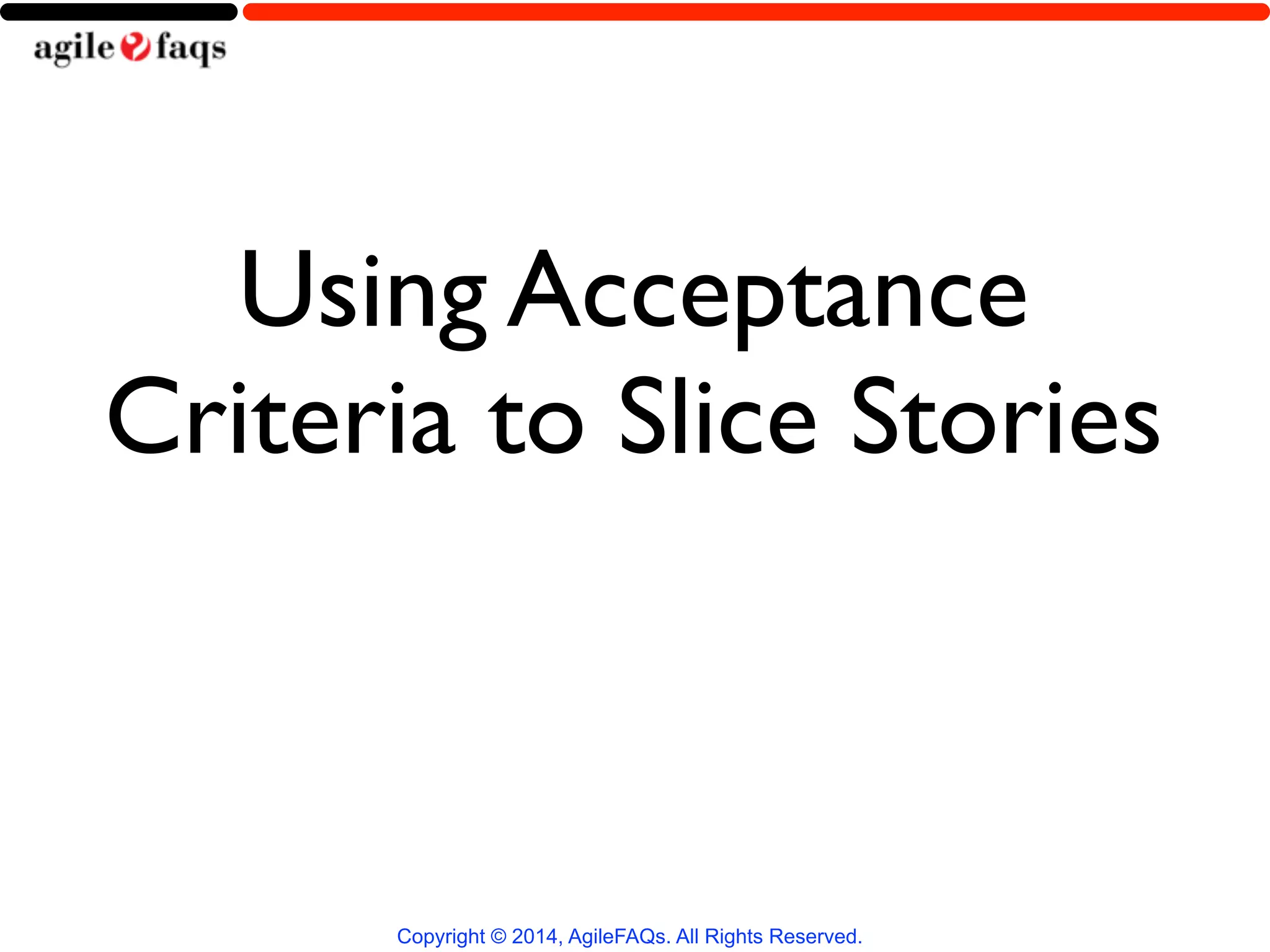 Using Acceptance 
Criteria to Slice Stories 
Copyright © 2014, AgileFAQs. All Rights Reserved. 
 