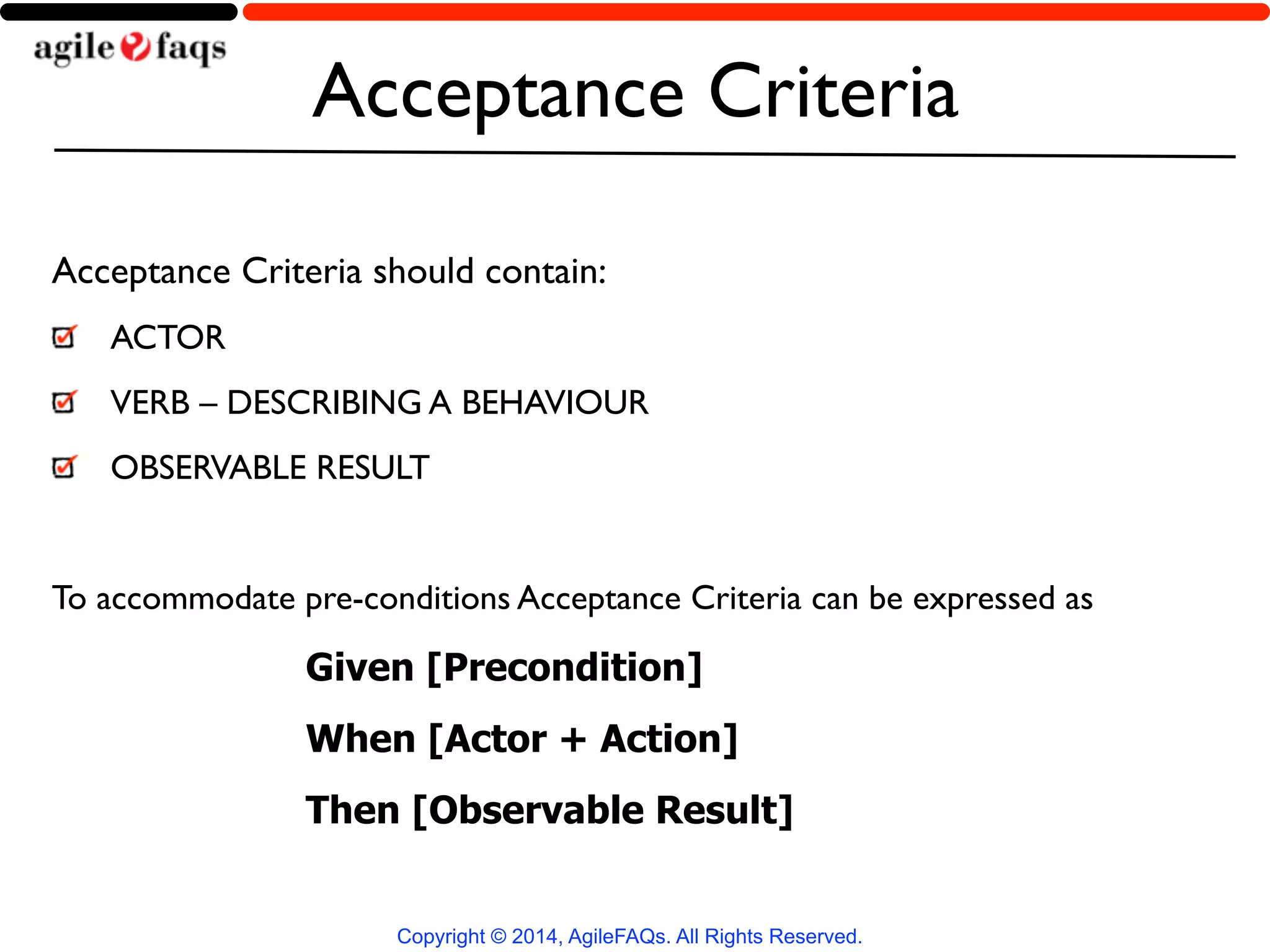 Acceptance Criteria 
Acceptance Criteria should contain: 
ACTOR 
VERB – DESCRIBING A BEHAVIOUR 
OBSERVABLE RESULT 
! 
To accommodate pre-conditions Acceptance Criteria can be expressed as 
Given [Precondition] 
When [Actor + Action] 
Then [Observable Result] 
Copyright © 2014, AgileFAQs. All Rights Reserved. 
 
