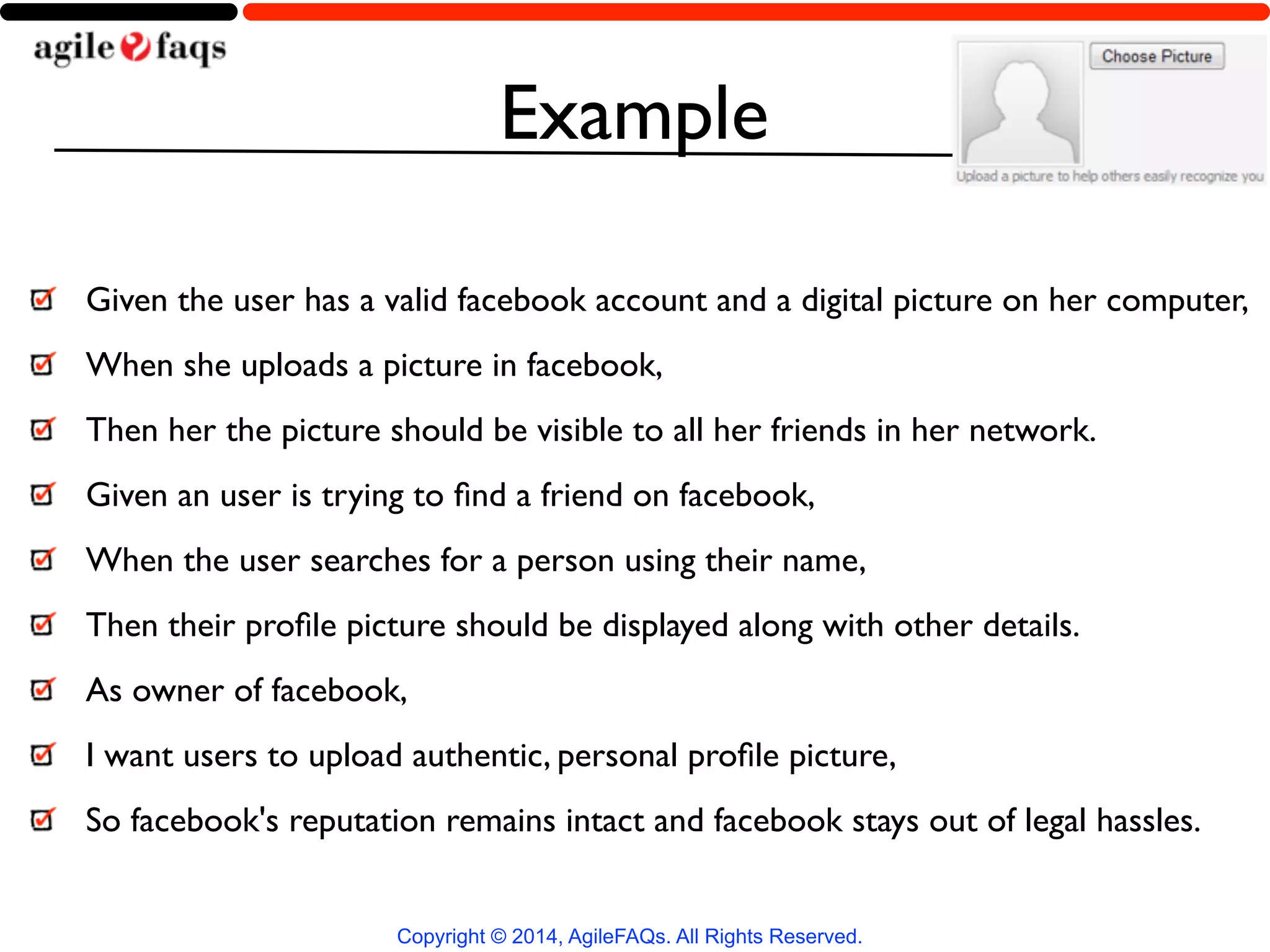 Example 
Given the user has a valid facebook account and a digital picture on her computer, 
When she uploads a picture in facebook, 
Then her the picture should be visible to all her friends in her network. 
Given an user is trying to find a friend on facebook, 
When the user searches for a person using their name, 
Then their profile picture should be displayed along with other details. 
As owner of facebook, 
I want users to upload authentic, personal profile picture, 
So facebook's reputation remains intact and facebook stays out of legal hassles. 
Copyright © 2014, AgileFAQs. All Rights Reserved. 
 