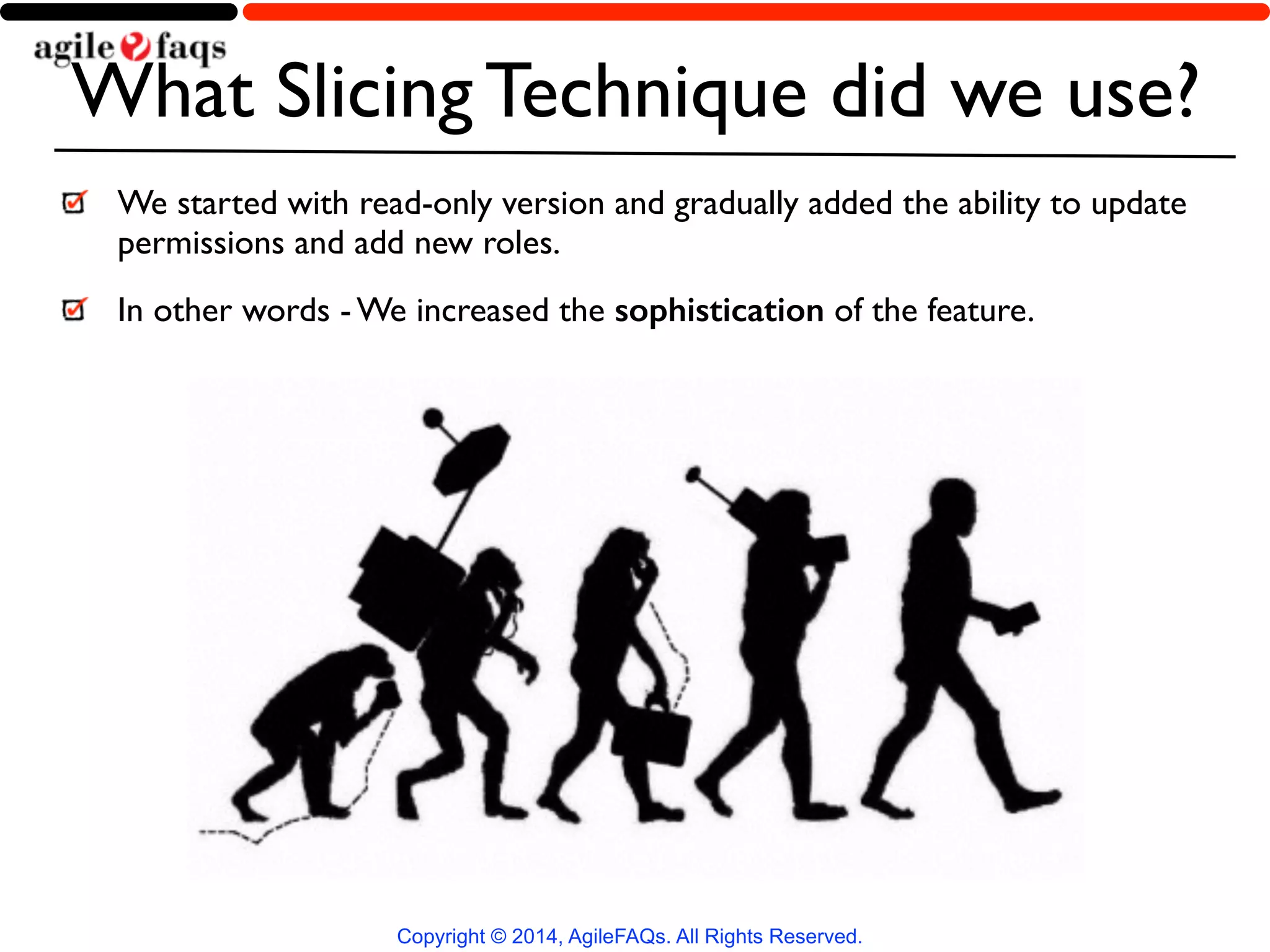 What Slicing Technique did we use? 
We started with read-only version and gradually added the ability to update 
permissions and add new roles. 
In other words - We increased the sophistication of the feature. 
Copyright © 2014, AgileFAQs. All Rights Reserved. 
 
