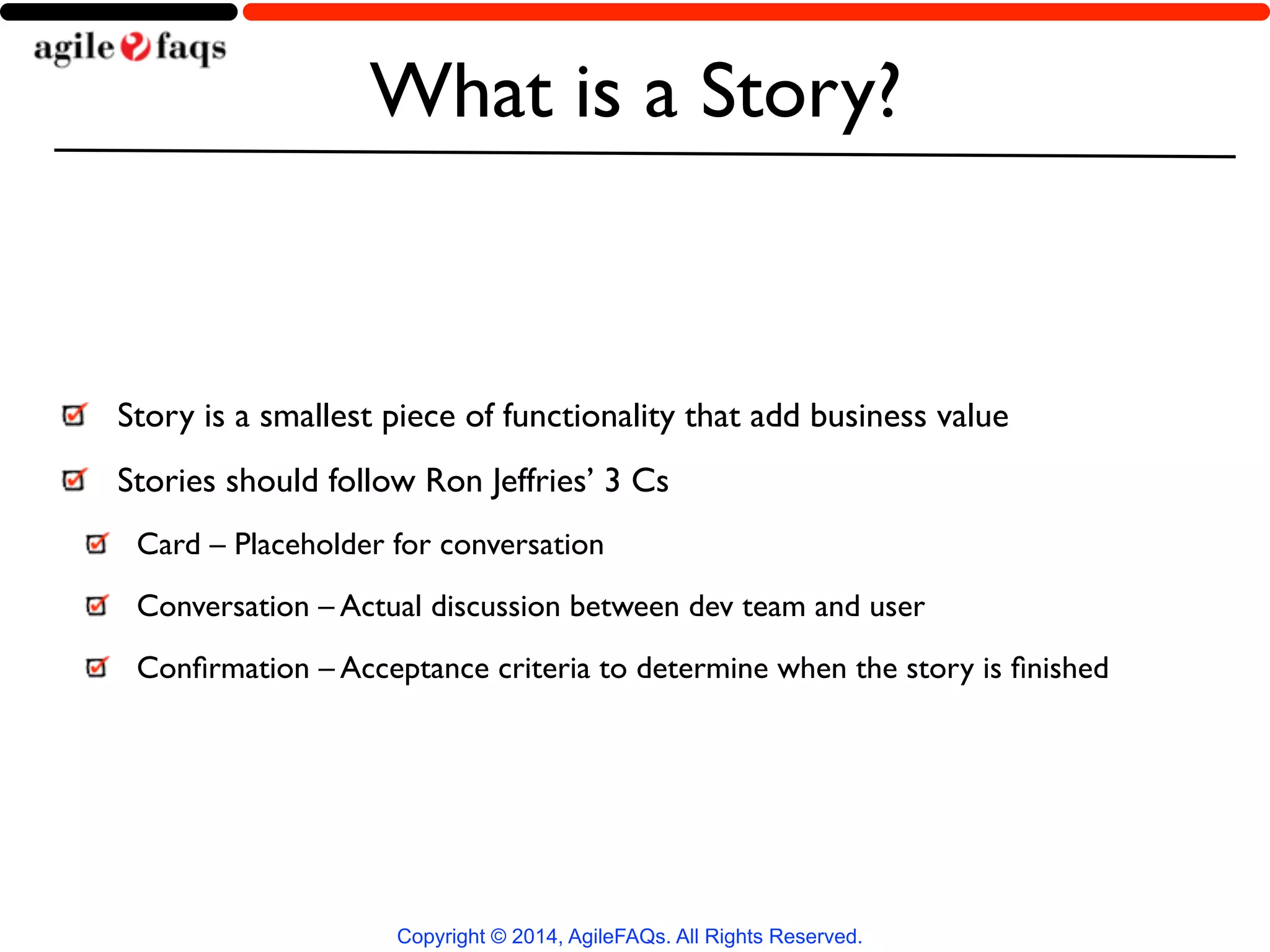 What is a Story? 
Story is a smallest piece of functionality that add business value 
Stories should follow Ron Jeffries’ 3 Cs 
Card – Placeholder for conversation 
Conversation – Actual discussion between dev team and user 
Confirmation – Acceptance criteria to determine when the story is finished 
Copyright © 2014, AgileFAQs. All Rights Reserved. 
 