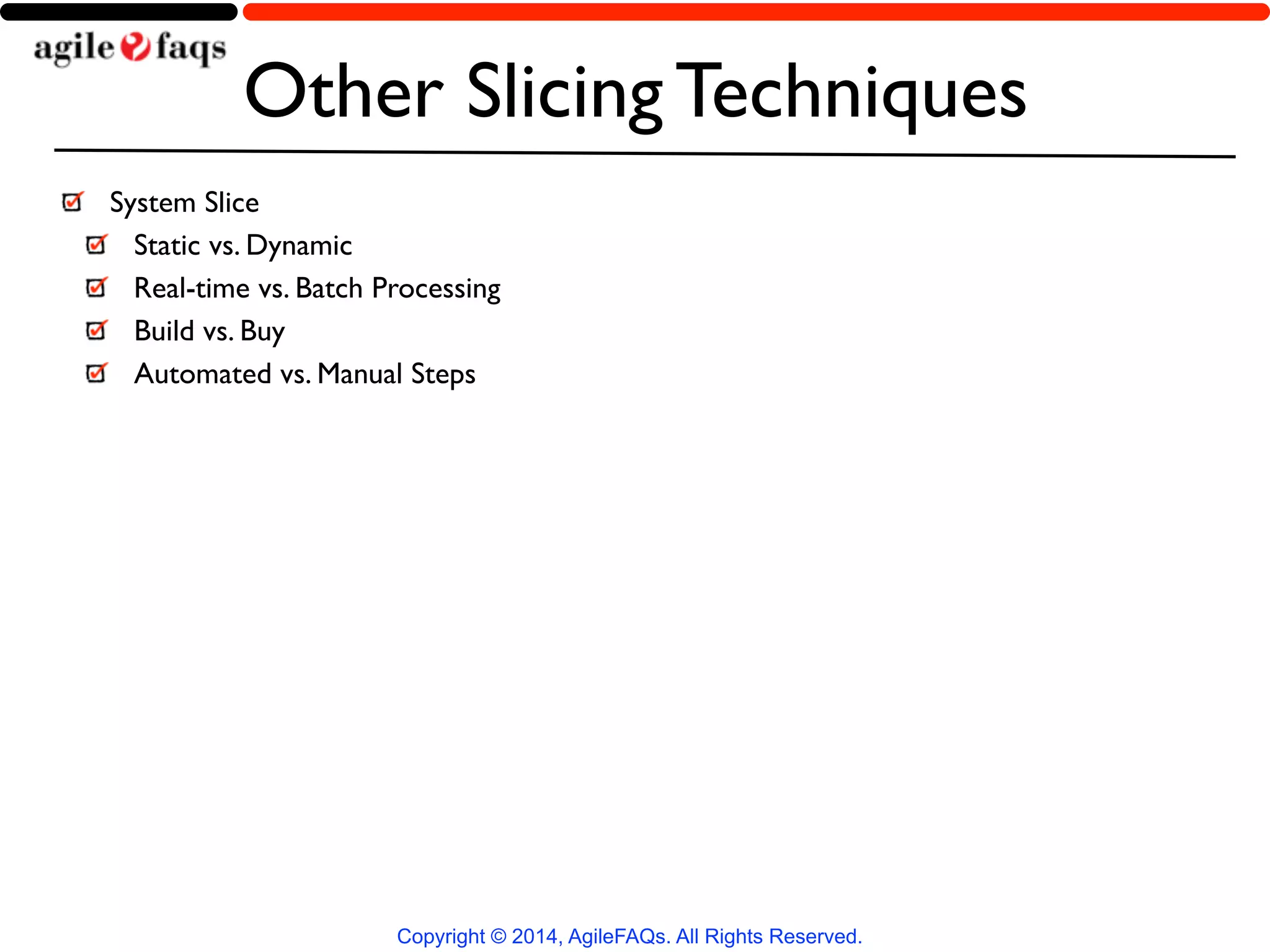Other Slicing Techniques 
System Slice 
Static vs. Dynamic 
Real-time vs. Batch Processing 
Build vs. Buy 
Automated vs. Manual Steps 
Copyright © 2014, AgileFAQs. All Rights Reserved. 
 