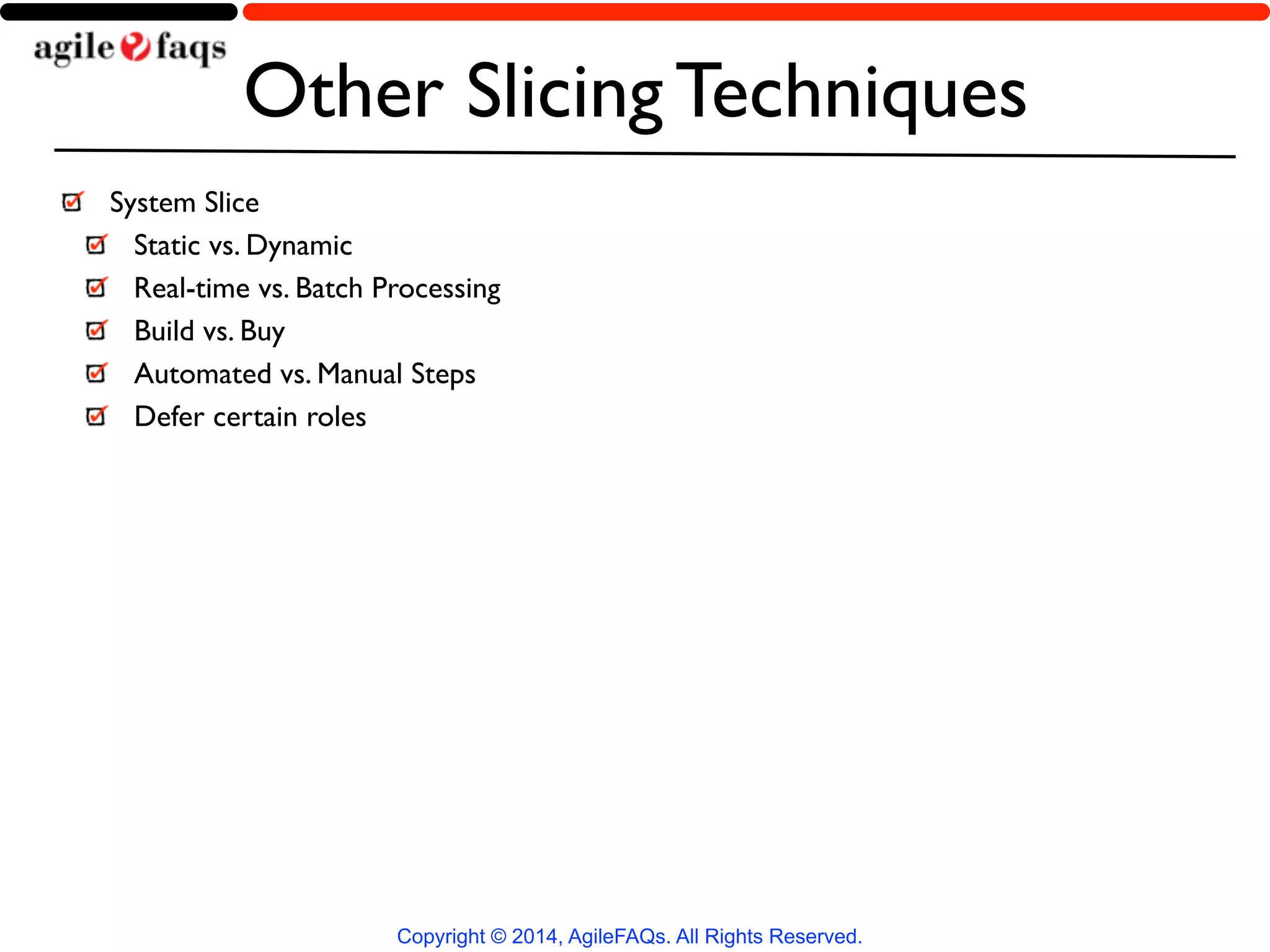 Other Slicing Techniques 
System Slice 
Static vs. Dynamic 
Real-time vs. Batch Processing 
Build vs. Buy 
Automated vs. Manual Steps 
Defer certain roles 
Copyright © 2014, AgileFAQs. All Rights Reserved. 
 