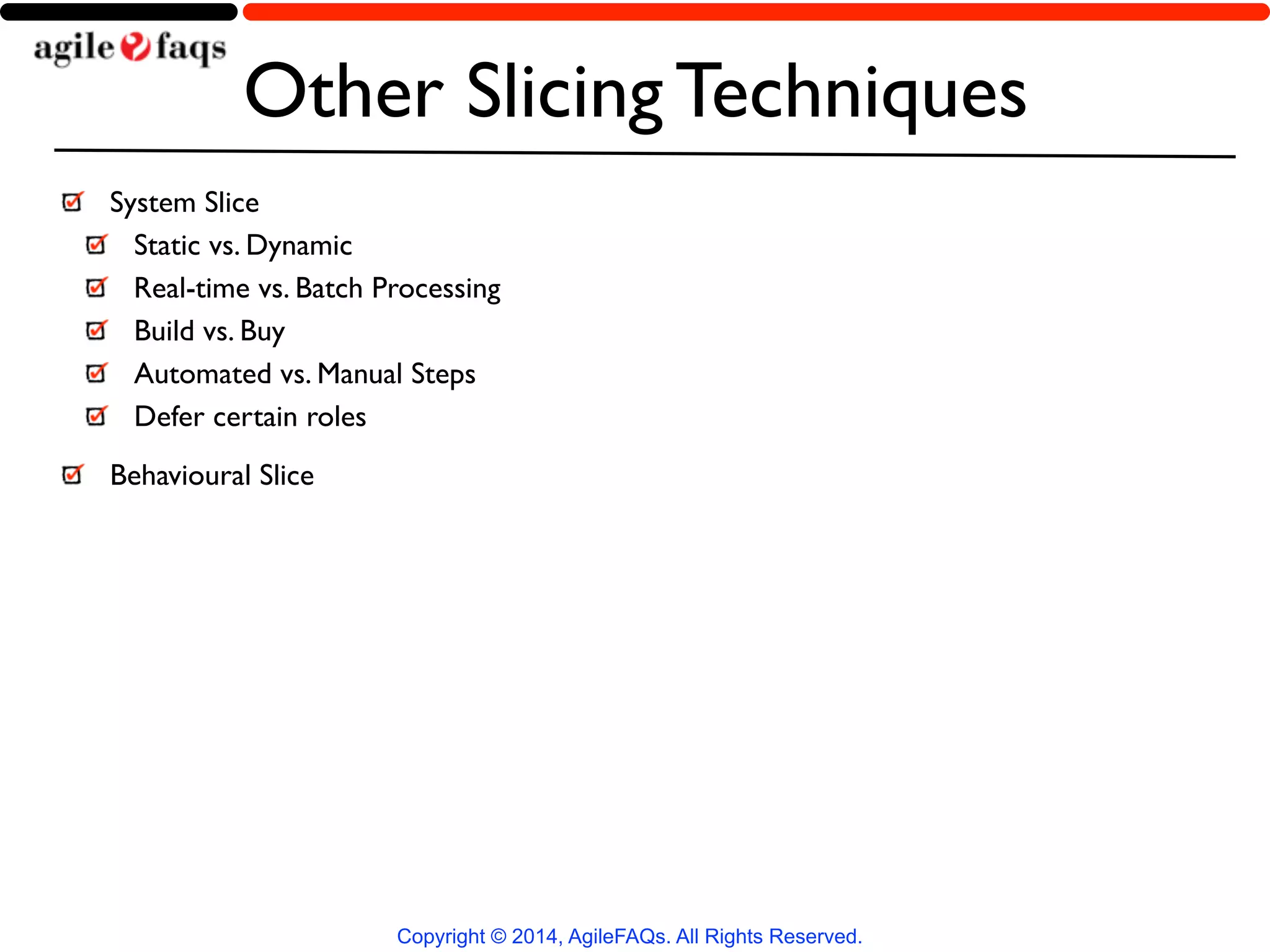 Other Slicing Techniques 
System Slice 
Static vs. Dynamic 
Real-time vs. Batch Processing 
Build vs. Buy 
Automated vs. Manual Steps 
Defer certain roles 
Behavioural Slice 
Copyright © 2014, AgileFAQs. All Rights Reserved. 
 