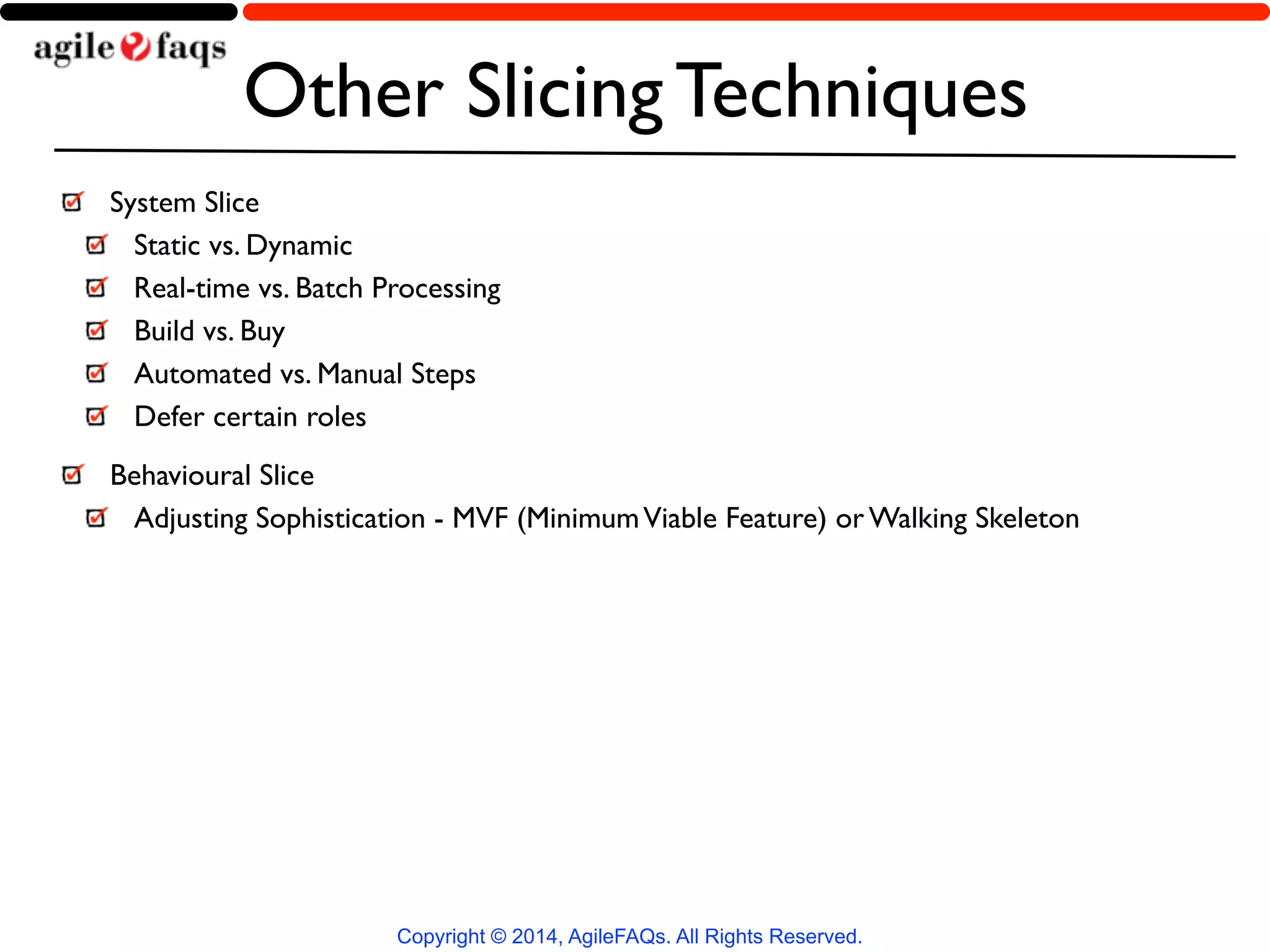 Other Slicing Techniques 
System Slice 
Static vs. Dynamic 
Real-time vs. Batch Processing 
Build vs. Buy 
Automated vs. Manual Steps 
Defer certain roles 
Behavioural Slice 
Adjusting Sophistication - MVF (Minimum Viable Feature) or Walking Skeleton 
Copyright © 2014, AgileFAQs. All Rights Reserved. 
 