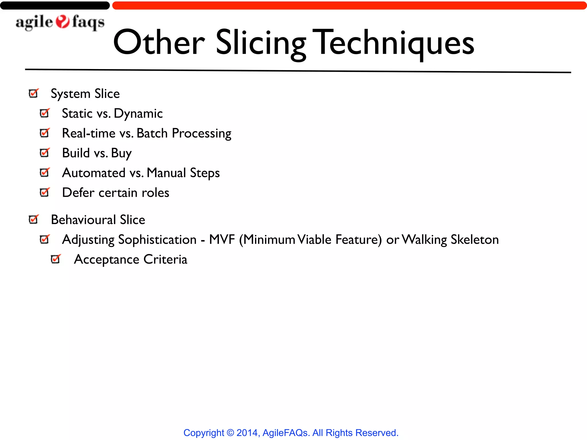 Other Slicing Techniques 
System Slice 
Static vs. Dynamic 
Real-time vs. Batch Processing 
Build vs. Buy 
Automated vs. Manual Steps 
Defer certain roles 
Behavioural Slice 
Adjusting Sophistication - MVF (Minimum Viable Feature) or Walking Skeleton 
Acceptance Criteria 
Copyright © 2014, AgileFAQs. All Rights Reserved. 
 