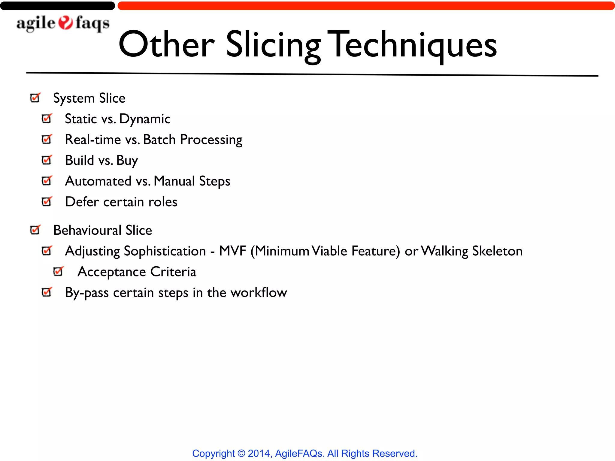 Other Slicing Techniques 
System Slice 
Static vs. Dynamic 
Real-time vs. Batch Processing 
Build vs. Buy 
Automated vs. Manual Steps 
Defer certain roles 
Behavioural Slice 
Adjusting Sophistication - MVF (Minimum Viable Feature) or Walking Skeleton 
Acceptance Criteria 
By-pass certain steps in the workflow 
Copyright © 2014, AgileFAQs. All Rights Reserved. 
 