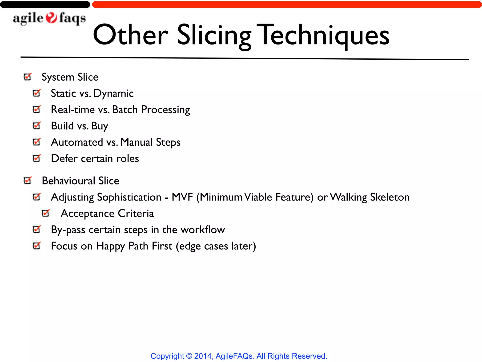 Other Slicing Techniques 
System Slice 
Static vs. Dynamic 
Real-time vs. Batch Processing 
Build vs. Buy 
Automated vs. Manual Steps 
Defer certain roles 
Behavioural Slice 
Adjusting Sophistication - MVF (Minimum Viable Feature) or Walking Skeleton 
Acceptance Criteria 
By-pass certain steps in the workflow 
Focus on Happy Path First (edge cases later) 
Copyright © 2014, AgileFAQs. All Rights Reserved. 
 