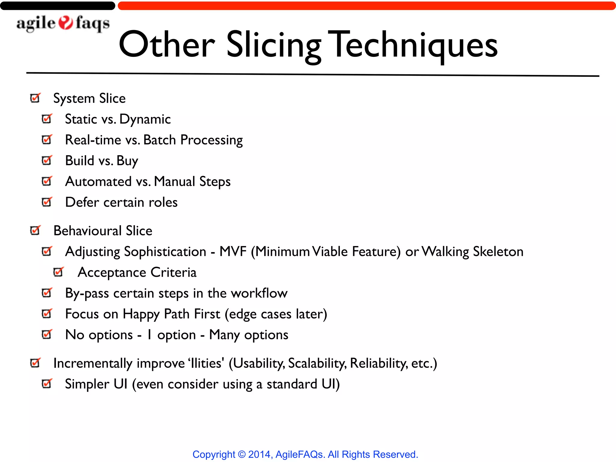 Other Slicing Techniques 
System Slice 
Static vs. Dynamic 
Real-time vs. Batch Processing 
Build vs. Buy 
Automated vs. Manual Steps 
Defer certain roles 
Behavioural Slice 
Adjusting Sophistication - MVF (Minimum Viable Feature) or Walking Skeleton 
Acceptance Criteria 
By-pass certain steps in the workflow 
Focus on Happy Path First (edge cases later) 
No options - 1 option - Many options 
Incrementally improve ‘Ilities' (Usability, Scalability, Reliability, etc.) 
Simpler UI (even consider using a standard UI) 
Copyright © 2014, AgileFAQs. All Rights Reserved. 
 