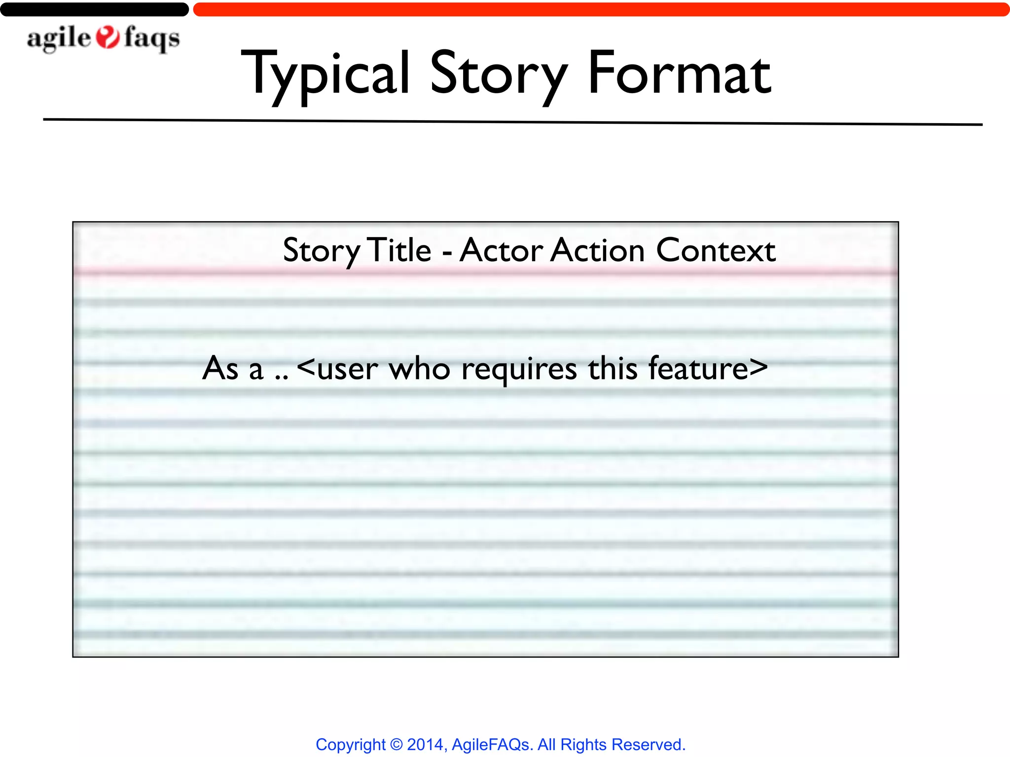 Typical Story Format 
Story Title - Actor Action Context 
As a .. <user who requires this feature> 
Copyright © 2014, AgileFAQs. All Rights Reserved. 
 