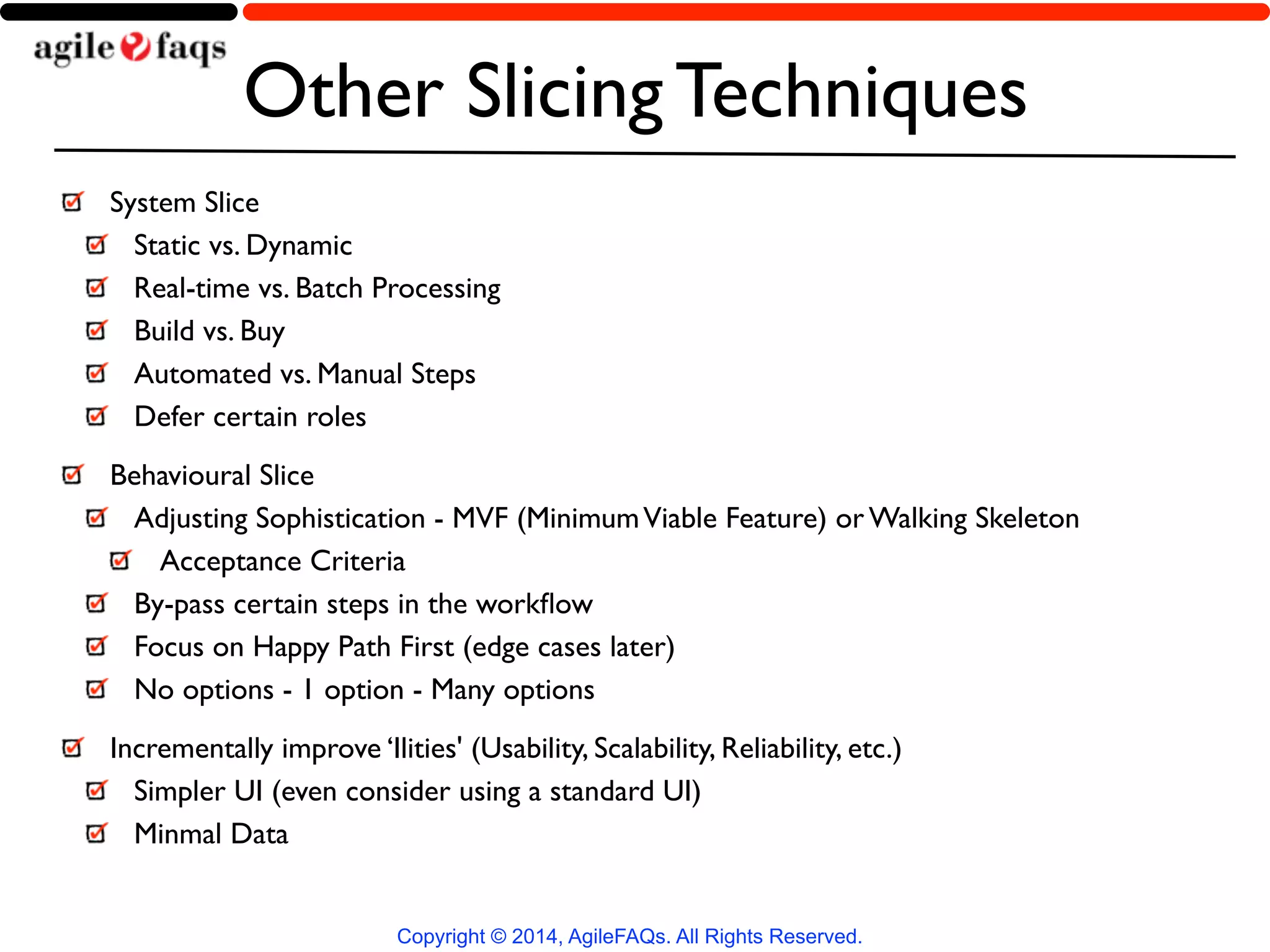 Other Slicing Techniques 
System Slice 
Static vs. Dynamic 
Real-time vs. Batch Processing 
Build vs. Buy 
Automated vs. Manual Steps 
Defer certain roles 
Behavioural Slice 
Adjusting Sophistication - MVF (Minimum Viable Feature) or Walking Skeleton 
Acceptance Criteria 
By-pass certain steps in the workflow 
Focus on Happy Path First (edge cases later) 
No options - 1 option - Many options 
Incrementally improve ‘Ilities' (Usability, Scalability, Reliability, etc.) 
Simpler UI (even consider using a standard UI) 
Minmal Data 
Copyright © 2014, AgileFAQs. All Rights Reserved. 
 