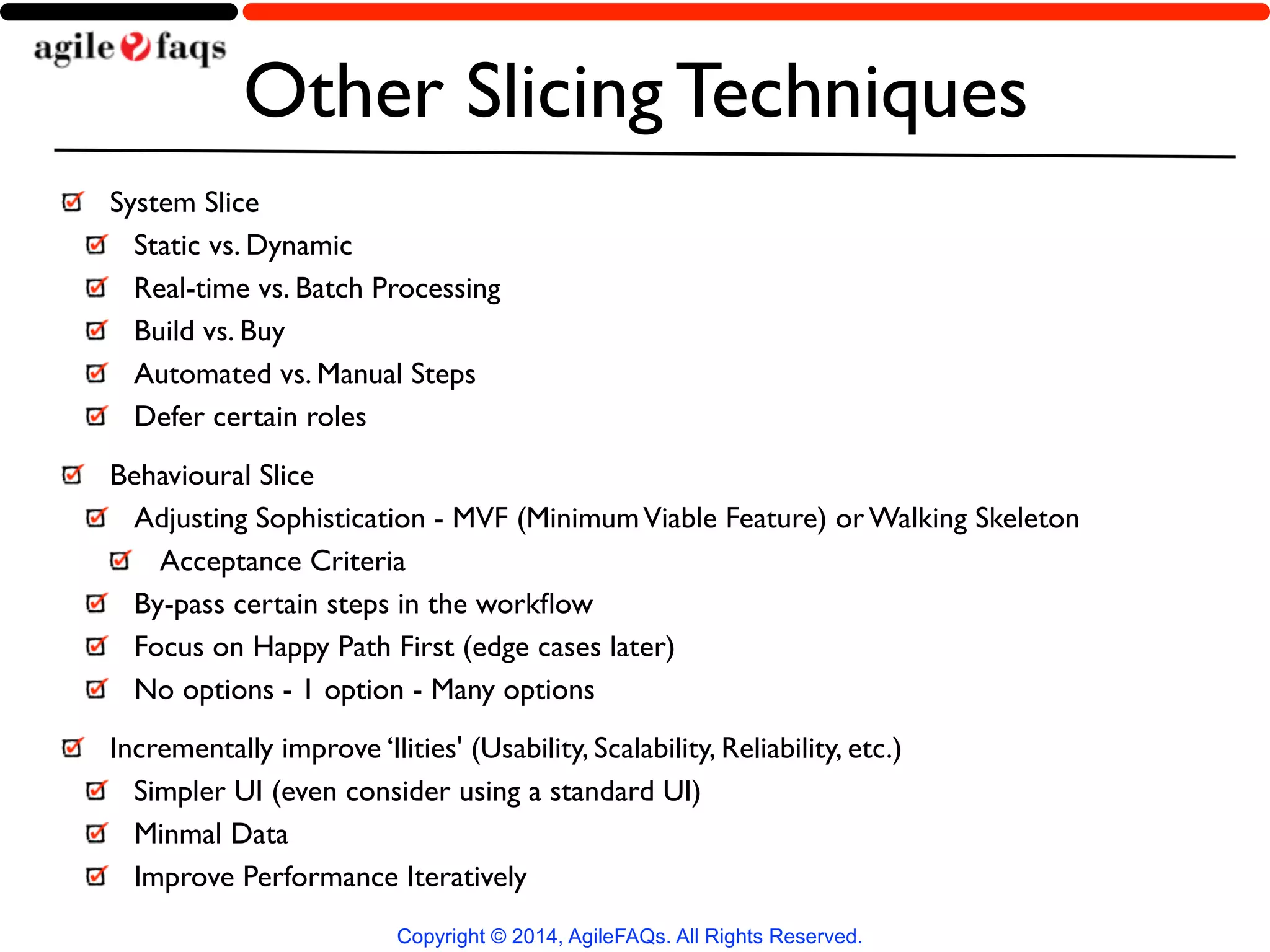 Other Slicing Techniques 
System Slice 
Static vs. Dynamic 
Real-time vs. Batch Processing 
Build vs. Buy 
Automated vs. Manual Steps 
Defer certain roles 
Behavioural Slice 
Adjusting Sophistication - MVF (Minimum Viable Feature) or Walking Skeleton 
Acceptance Criteria 
By-pass certain steps in the workflow 
Focus on Happy Path First (edge cases later) 
No options - 1 option - Many options 
Incrementally improve ‘Ilities' (Usability, Scalability, Reliability, etc.) 
Simpler UI (even consider using a standard UI) 
Minmal Data 
Improve Performance Iteratively 
Copyright © 2014, AgileFAQs. All Rights Reserved. 
 