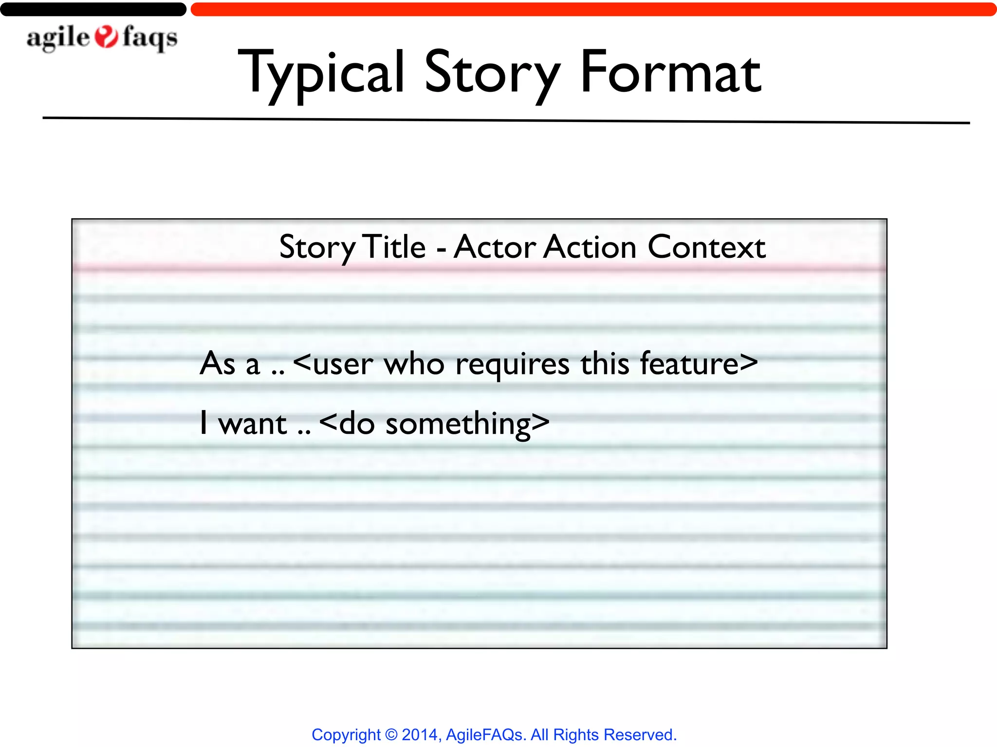 Typical Story Format 
Story Title - Actor Action Context 
As a .. <user who requires this feature> 
I want .. <do something> 
Copyright © 2014, AgileFAQs. All Rights Reserved. 
 