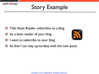 Story Example 
Title: Keen Reader subscribes to a blog 
As a keen reader of your blog 
I want to subscribe to your blog 
So that I can stay up-to-date with the new posts 
Copyright © 2014, AgileFAQs. All Rights Reserved. 
 