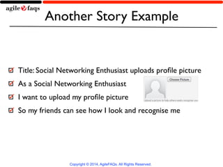 Another Story Example 
Copyright © 2014, AgileFAQs. All Rights Reserved. 
! 
Title: Social Networking Enthusiast uploads profile picture 
As a Social Networking Enthusiast 
I want to upload my profile picture 
So my friends can see how I look and recognise me 
 