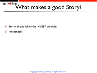 What makes a good Story? 
Stories should follow the INVEST principle: 
Independent 
Copyright © 2014, AgileFAQs. All Rights Reserved. 
 