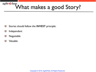 What makes a good Story? 
Stories should follow the INVEST principle: 
Independent 
Negotiable 
Valuable 
Copyright © 2014, AgileFAQs. All Rights Reserved. 
 