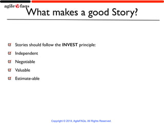 What makes a good Story? 
Stories should follow the INVEST principle: 
Independent 
Negotiable 
Valuable 
Estimate-able 
Copyright © 2014, AgileFAQs. All Rights Reserved. 
 