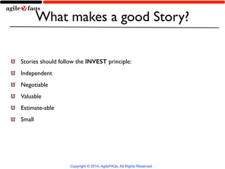 What makes a good Story? 
Stories should follow the INVEST principle: 
Independent 
Negotiable 
Valuable 
Estimate-able 
Small 
Copyright © 2014, AgileFAQs. All Rights Reserved. 
 