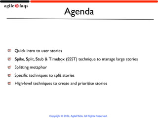 Agenda 
Quick intro to user stories 
Spike, Split, Stub & Timebox (SSST) technique to manage large stories 
Splitting metaphor 
Specific techniques to split stories 
High-level techniques to create and prioritise stories 
Copyright © 2014, AgileFAQs. All Rights Reserved. 
 