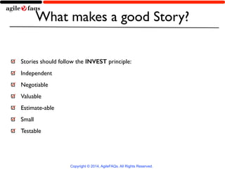 What makes a good Story? 
Stories should follow the INVEST principle: 
Independent 
Negotiable 
Valuable 
Estimate-able 
Small 
Testable 
Copyright © 2014, AgileFAQs. All Rights Reserved. 
 