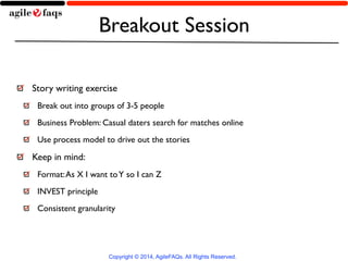Breakout Session 
Story writing exercise 
Break out into groups of 3-5 people 
Business Problem: Casual daters search for matches online 
Use process model to drive out the stories 
Keep in mind: 
Format: As X I want to Y so I can Z 
INVEST principle 
Consistent granularity 
Copyright © 2014, AgileFAQs. All Rights Reserved. 
 