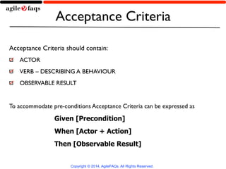 Acceptance Criteria 
Acceptance Criteria should contain: 
ACTOR 
VERB – DESCRIBING A BEHAVIOUR 
OBSERVABLE RESULT 
! 
To accommodate pre-conditions Acceptance Criteria can be expressed as 
Given [Precondition] 
When [Actor + Action] 
Then [Observable Result] 
Copyright © 2014, AgileFAQs. All Rights Reserved. 
 