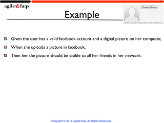 Example 
Given the user has a valid facebook account and a digital picture on her computer, 
When she uploads a picture in facebook, 
Then her the picture should be visible to all her friends in her network. 
Copyright © 2014, AgileFAQs. All Rights Reserved. 
 