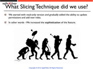 What Slicing Technique did we use? 
We started with read-only version and gradually added the ability to update 
permissions and add new roles. 
In other words - We increased the sophistication of the feature. 
Copyright © 2014, AgileFAQs. All Rights Reserved. 
 