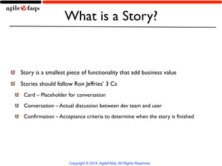 What is a Story? 
Story is a smallest piece of functionality that add business value 
Stories should follow Ron Jeffries’ 3 Cs 
Card – Placeholder for conversation 
Conversation – Actual discussion between dev team and user 
Confirmation – Acceptance criteria to determine when the story is finished 
Copyright © 2014, AgileFAQs. All Rights Reserved. 
 