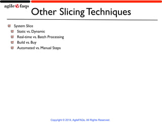Other Slicing Techniques 
System Slice 
Static vs. Dynamic 
Real-time vs. Batch Processing 
Build vs. Buy 
Automated vs. Manual Steps 
Copyright © 2014, AgileFAQs. All Rights Reserved. 
 