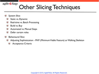 Other Slicing Techniques 
System Slice 
Static vs. Dynamic 
Real-time vs. Batch Processing 
Build vs. Buy 
Automated vs. Manual Steps 
Defer certain roles 
Behavioural Slice 
Adjusting Sophistication - MVF (Minimum Viable Feature) or Walking Skeleton 
Acceptance Criteria 
Copyright © 2014, AgileFAQs. All Rights Reserved. 
 